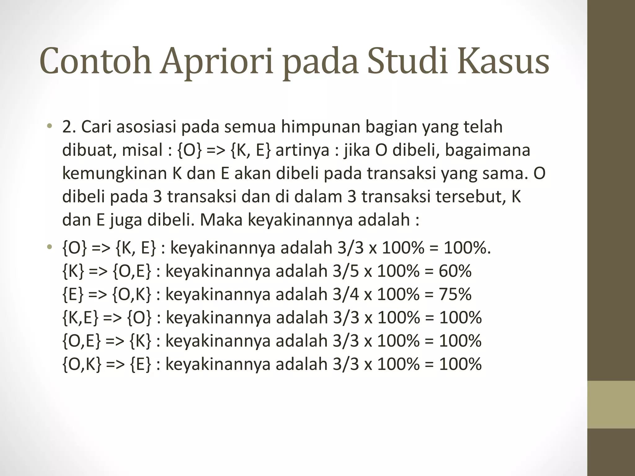 Contoh Apriori pada Studi Kasus
• 2. Cari asosiasi pada semua himpunan bagian yang telah
dibuat, misal : {O} => {K, E} artinya : jika O dibeli, bagaimana
kemungkinan K dan E akan dibeli pada transaksi yang sama. O
dibeli pada 3 transaksi dan di dalam 3 transaksi tersebut, K
dan E juga dibeli. Maka keyakinannya adalah :
• {O} => {K, E} : keyakinannya adalah 3/3 x 100% = 100%.
{K} => {O,E} : keyakinannya adalah 3/5 x 100% = 60%
{E} => {O,K} : keyakinannya adalah 3/4 x 100% = 75%
{K,E} => {O} : keyakinannya adalah 3/3 x 100% = 100%
{O,E} => {K} : keyakinannya adalah 3/3 x 100% = 100%
{O,K} => {E} : keyakinannya adalah 3/3 x 100% = 100%
 