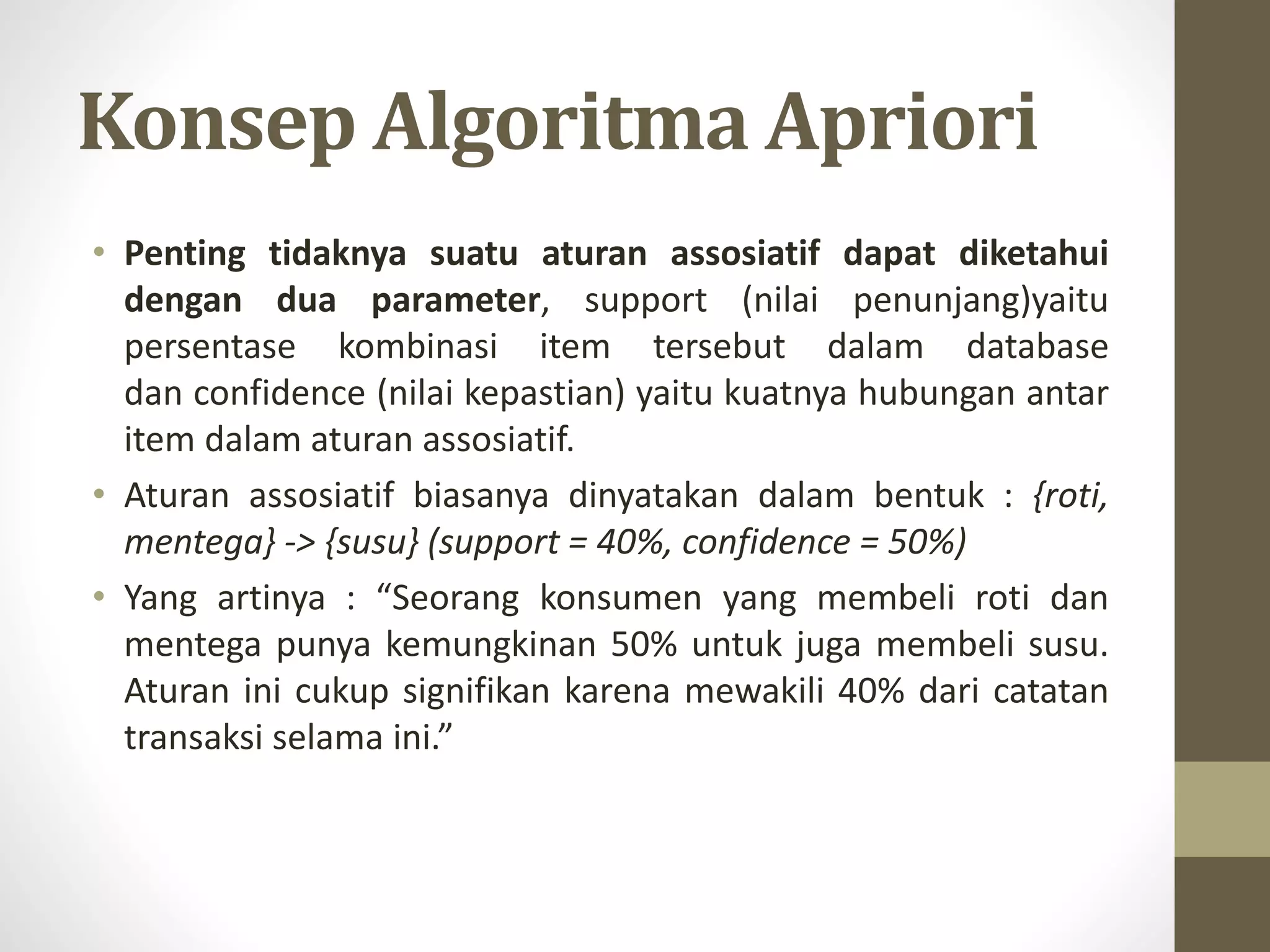 Konsep Algoritma Apriori
• Penting tidaknya suatu aturan assosiatif dapat diketahui
dengan dua parameter, support (nilai penunjang)yaitu
persentase kombinasi item tersebut dalam database
dan confidence (nilai kepastian) yaitu kuatnya hubungan antar
item dalam aturan assosiatif.
• Aturan assosiatif biasanya dinyatakan dalam bentuk : {roti,
mentega} -> {susu} (support = 40%, confidence = 50%)
• Yang artinya : “Seorang konsumen yang membeli roti dan
mentega punya kemungkinan 50% untuk juga membeli susu.
Aturan ini cukup signifikan karena mewakili 40% dari catatan
transaksi selama ini.”
 