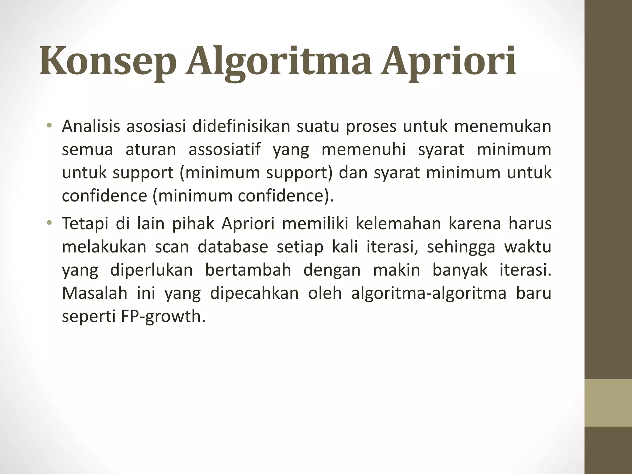 Konsep Algoritma Apriori
• Analisis asosiasi didefinisikan suatu proses untuk menemukan
semua aturan assosiatif yang memenuhi syarat minimum
untuk support (minimum support) dan syarat minimum untuk
confidence (minimum confidence).
• Tetapi di lain pihak Apriori memiliki kelemahan karena harus
melakukan scan database setiap kali iterasi, sehingga waktu
yang diperlukan bertambah dengan makin banyak iterasi.
Masalah ini yang dipecahkan oleh algoritma-algoritma baru
seperti FP-growth.
 