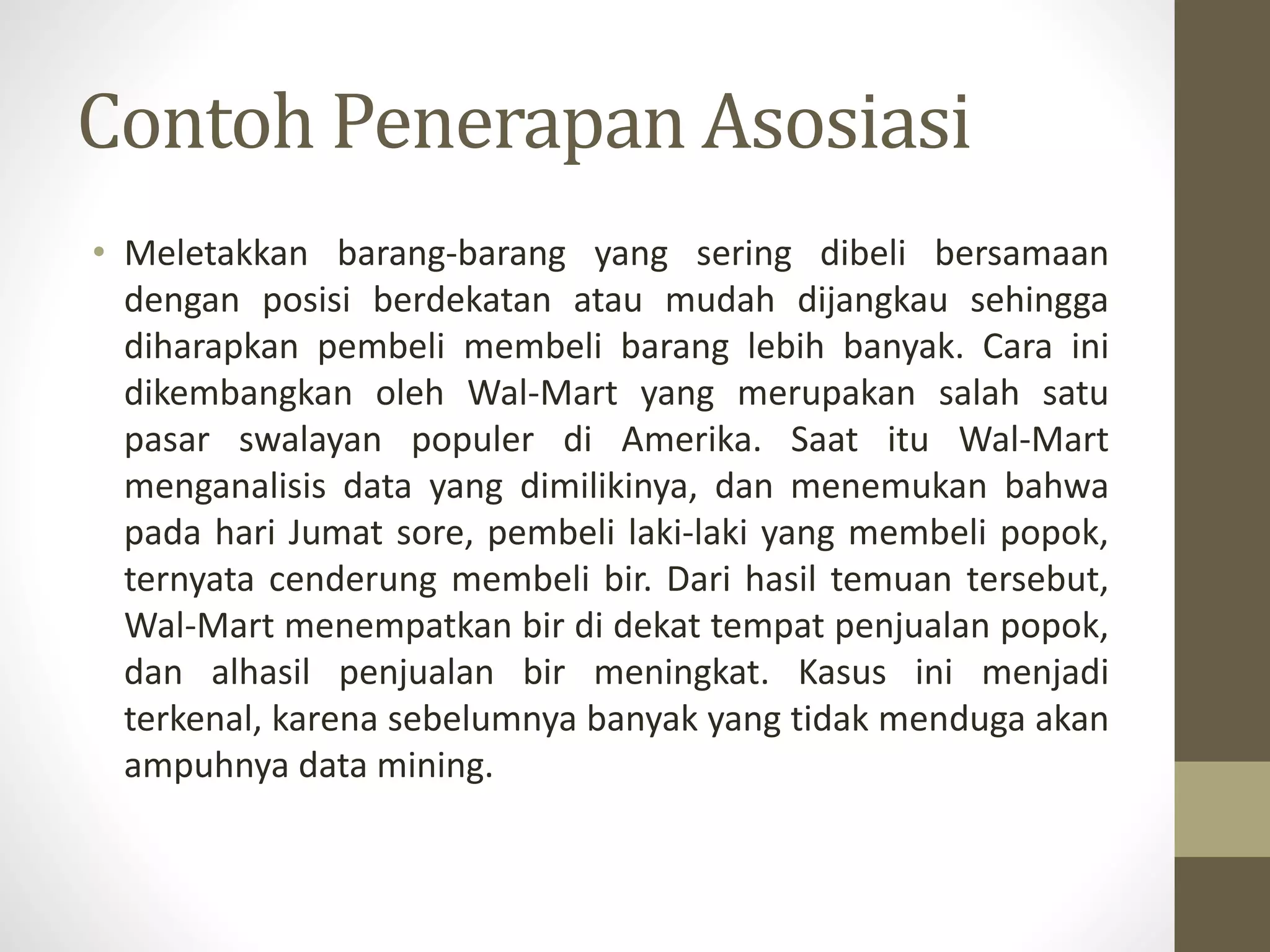 Contoh Penerapan Asosiasi
• Meletakkan barang-barang yang sering dibeli bersamaan
dengan posisi berdekatan atau mudah dijangkau sehingga
diharapkan pembeli membeli barang lebih banyak. Cara ini
dikembangkan oleh Wal-Mart yang merupakan salah satu
pasar swalayan populer di Amerika. Saat itu Wal-Mart
menganalisis data yang dimilikinya, dan menemukan bahwa
pada hari Jumat sore, pembeli laki-laki yang membeli popok,
ternyata cenderung membeli bir. Dari hasil temuan tersebut,
Wal-Mart menempatkan bir di dekat tempat penjualan popok,
dan alhasil penjualan bir meningkat. Kasus ini menjadi
terkenal, karena sebelumnya banyak yang tidak menduga akan
ampuhnya data mining.
 
