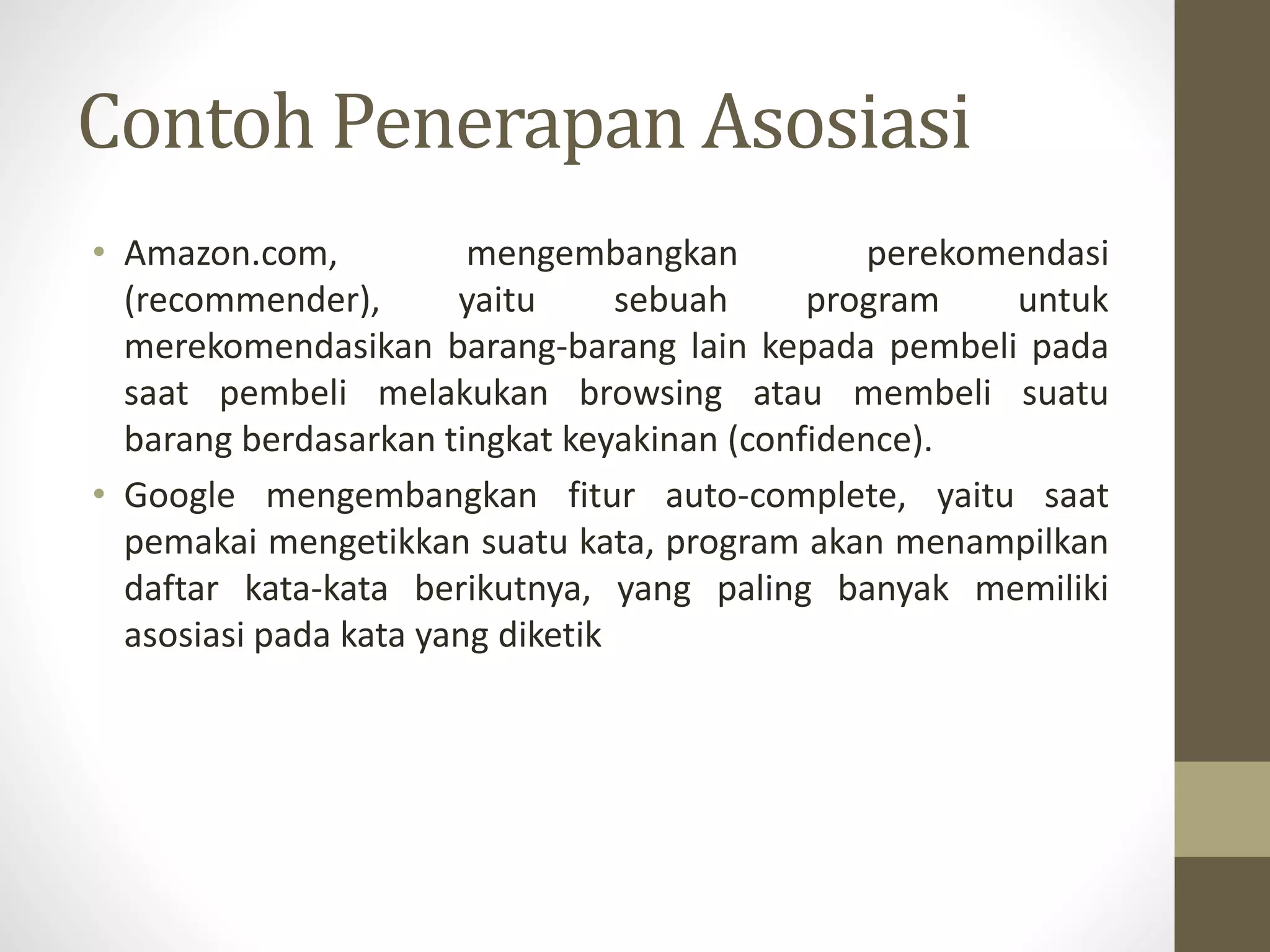 Contoh Penerapan Asosiasi
• Amazon.com, mengembangkan perekomendasi
(recommender), yaitu sebuah program untuk
merekomendasikan barang-barang lain kepada pembeli pada
saat pembeli melakukan browsing atau membeli suatu
barang berdasarkan tingkat keyakinan (confidence).
• Google mengembangkan fitur auto-complete, yaitu saat
pemakai mengetikkan suatu kata, program akan menampilkan
daftar kata-kata berikutnya, yang paling banyak memiliki
asosiasi pada kata yang diketik
 