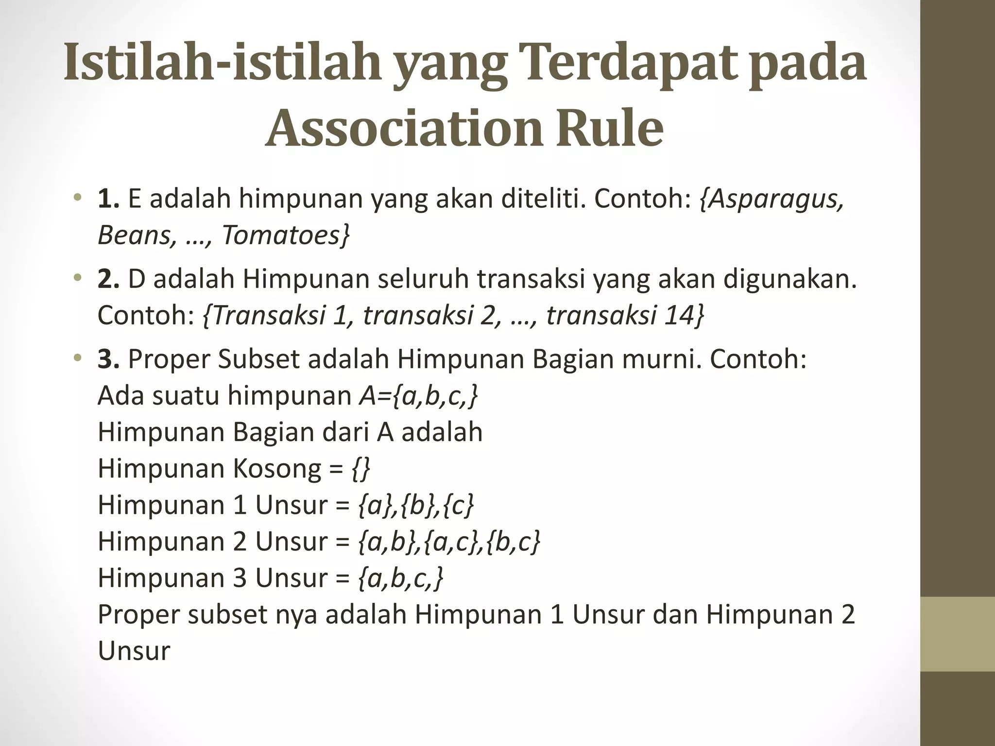Istilah-istilah yang Terdapat pada
Association Rule
• 1. E adalah himpunan yang akan diteliti. Contoh: {Asparagus,
Beans, …, Tomatoes}
• 2. D adalah Himpunan seluruh transaksi yang akan digunakan.
Contoh: {Transaksi 1, transaksi 2, …, transaksi 14}
• 3. Proper Subset adalah Himpunan Bagian murni. Contoh:
Ada suatu himpunan A={a,b,c,}
Himpunan Bagian dari A adalah
Himpunan Kosong = {}
Himpunan 1 Unsur = {a},{b},{c}
Himpunan 2 Unsur = {a,b},{a,c},{b,c}
Himpunan 3 Unsur = {a,b,c,}
Proper subset nya adalah Himpunan 1 Unsur dan Himpunan 2
Unsur
 