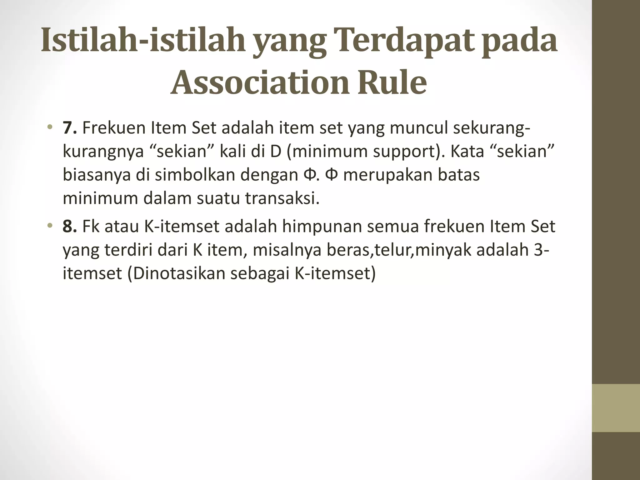 Istilah-istilah yang Terdapat pada
Association Rule
• 7. Frekuen Item Set adalah item set yang muncul sekurang-
kurangnya “sekian” kali di D (minimum support). Kata “sekian”
biasanya di simbolkan dengan Ф. Ф merupakan batas
minimum dalam suatu transaksi.
• 8. Fk atau K-itemset adalah himpunan semua frekuen Item Set
yang terdiri dari K item, misalnya beras,telur,minyak adalah 3-
itemset (Dinotasikan sebagai K-itemset)
 