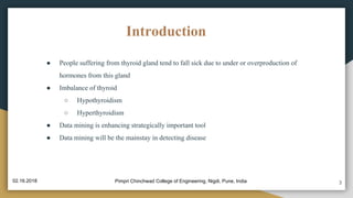 Introduction
● People suffering from thyroid gland tend to fall sick due to under or overproduction of
hormones from this gland
● Imbalance of thyroid
○ Hypothyroidism
○ Hyperthyroidism
● Data mining is enhancing strategically important tool
● Data mining will be the mainstay in detecting disease
3Pimpri Chinchwad College of Engineering, Nigdi, Pune, India02.16.2018
 