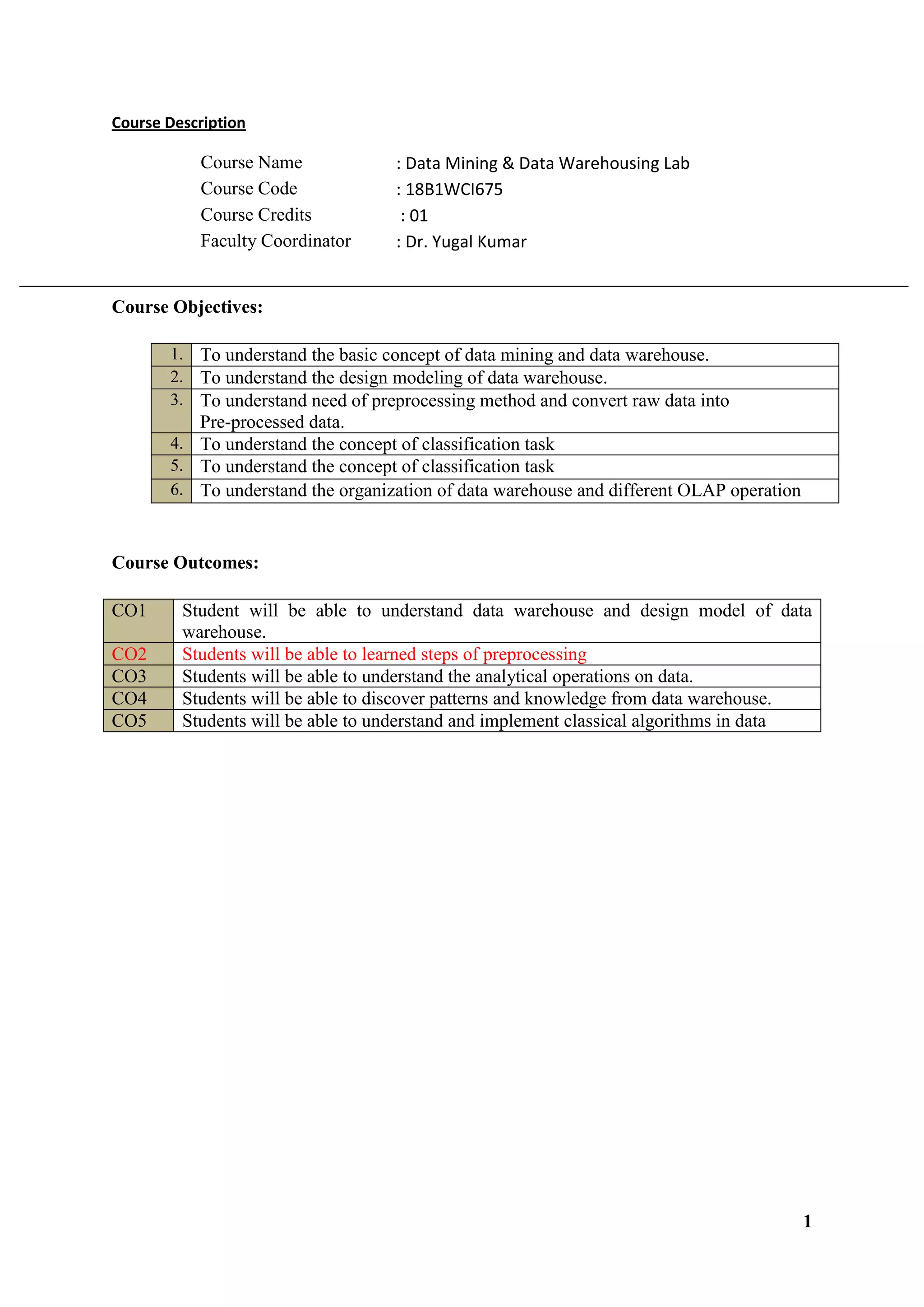 1
Course Description
Course Name : Data Mining & Data Warehousing Lab
Course Code : 18B1WCI675
Course Credits : 01
Faculty Coordinator : Dr. Yugal Kumar
Course Objectives:
1. To understand the basic concept of data mining and data warehouse.
2. To understand the design modeling of data warehouse.
3. To understand need of preprocessing method and convert raw data into
Pre-processed data.
4. To understand the concept of classification task
5. To understand the concept of classification task
6. To understand the organization of data warehouse and different OLAP operation
Course Outcomes:
CO1 Student will be able to understand data warehouse and design model of data
warehouse.
CO2 Students will be able to learned steps of preprocessing
CO3 Students will be able to understand the analytical operations on data.
CO4 Students will be able to discover patterns and knowledge from data warehouse.
CO5 Students will be able to understand and implement classical algorithms in data
 