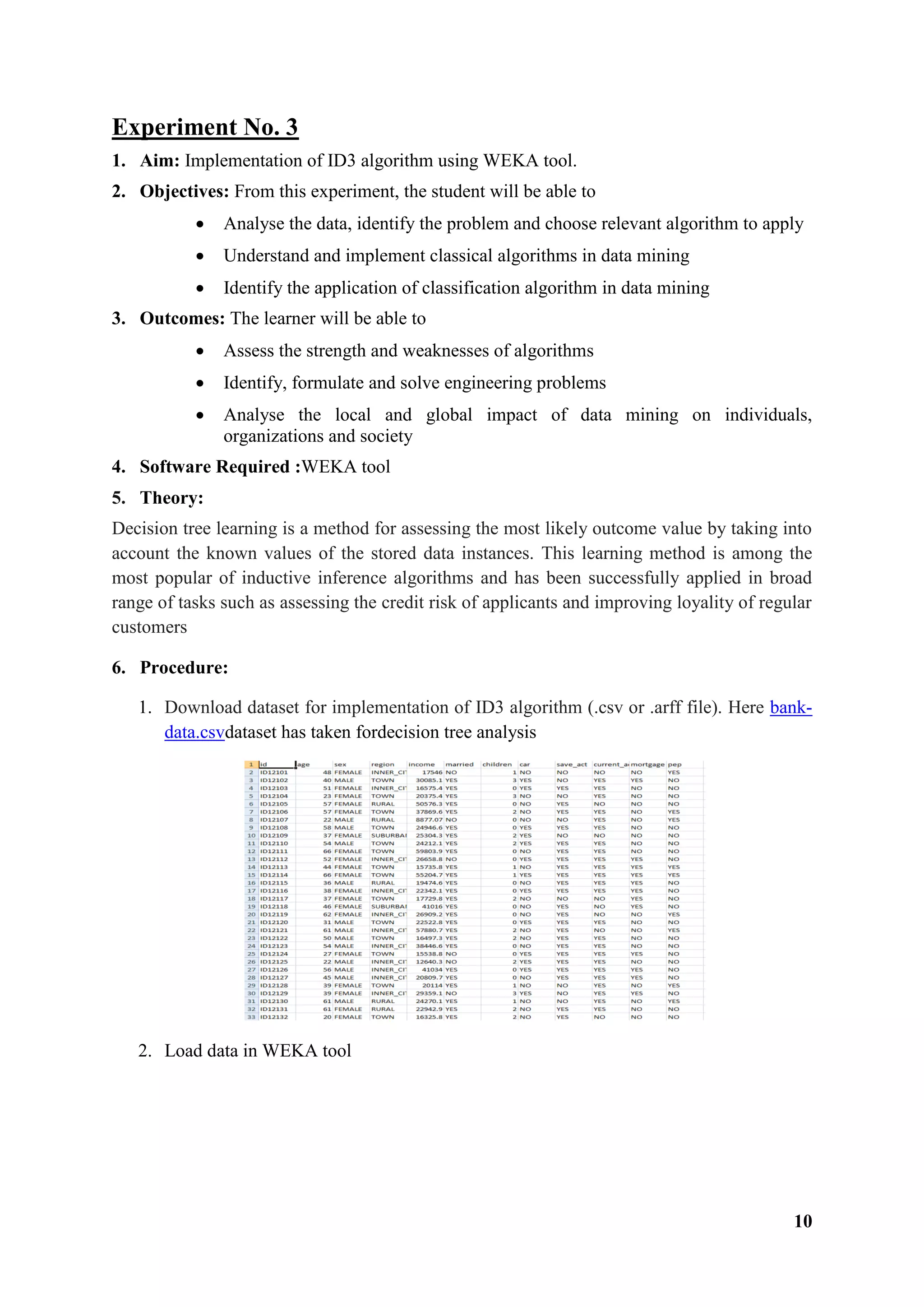 10
Experiment No. 3
1. Aim: Implementation of ID3 algorithm using WEKA tool.
2. Objectives: From this experiment, the student will be able to
 Analyse the data, identify the problem and choose relevant algorithm to apply
 Understand and implement classical algorithms in data mining
 Identify the application of classification algorithm in data mining
3. Outcomes: The learner will be able to
 Assess the strength and weaknesses of algorithms
 Identify, formulate and solve engineering problems
 Analyse the local and global impact of data mining on individuals,
organizations and society
4. Software Required :WEKA tool
5. Theory:
Decision tree learning is a method for assessing the most likely outcome value by taking into
account the known values of the stored data instances. This learning method is among the
most popular of inductive inference algorithms and has been successfully applied in broad
range of tasks such as assessing the credit risk of applicants and improving loyality of regular
customers
6. Procedure:
1. Download dataset for implementation of ID3 algorithm (.csv or .arff file). Here bank-
data.csvdataset has taken fordecision tree analysis
2. Load data in WEKA tool
 