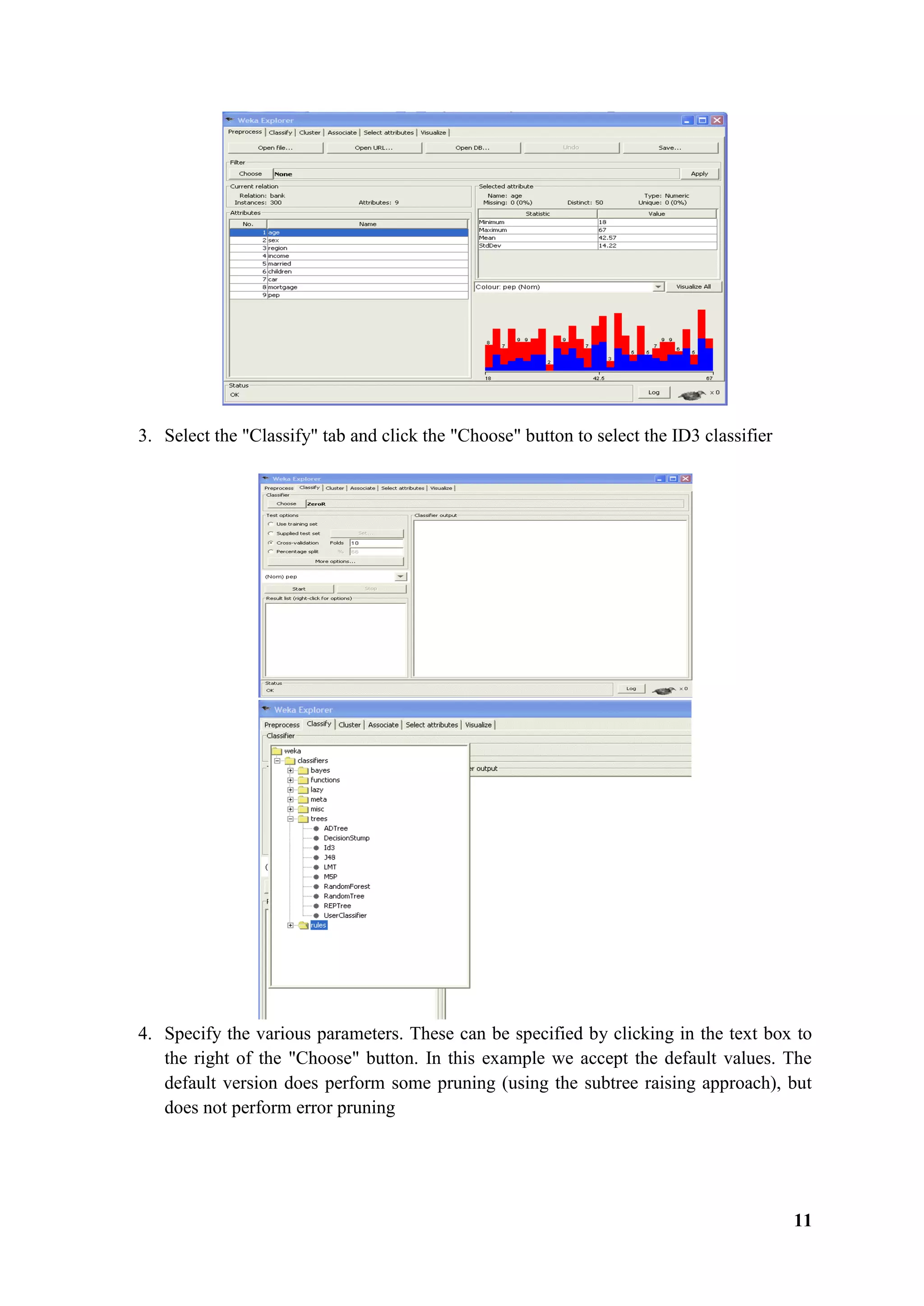 11
3. Select the "Classify" tab and click the "Choose" button to select the ID3 classifier
4. Specify the various parameters. These can be specified by clicking in the text box to
the right of the "Choose" button. In this example we accept the default values. The
default version does perform some pruning (using the subtree raising approach), but
does not perform error pruning
 