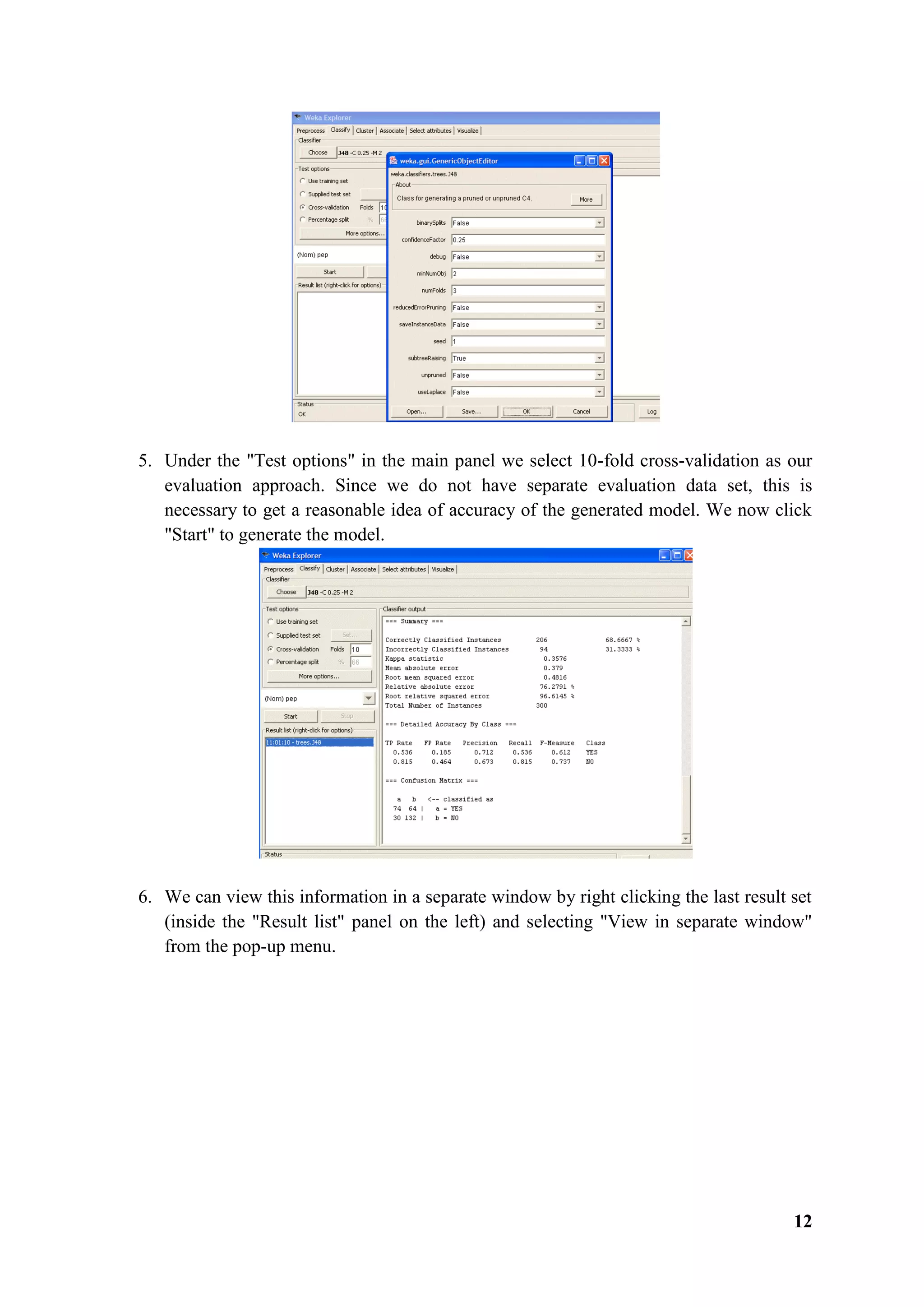 12
5. Under the "Test options" in the main panel we select 10-fold cross-validation as our
evaluation approach. Since we do not have separate evaluation data set, this is
necessary to get a reasonable idea of accuracy of the generated model. We now click
"Start" to generate the model.
6. We can view this information in a separate window by right clicking the last result set
(inside the "Result list" panel on the left) and selecting "View in separate window"
from the pop-up menu.
 