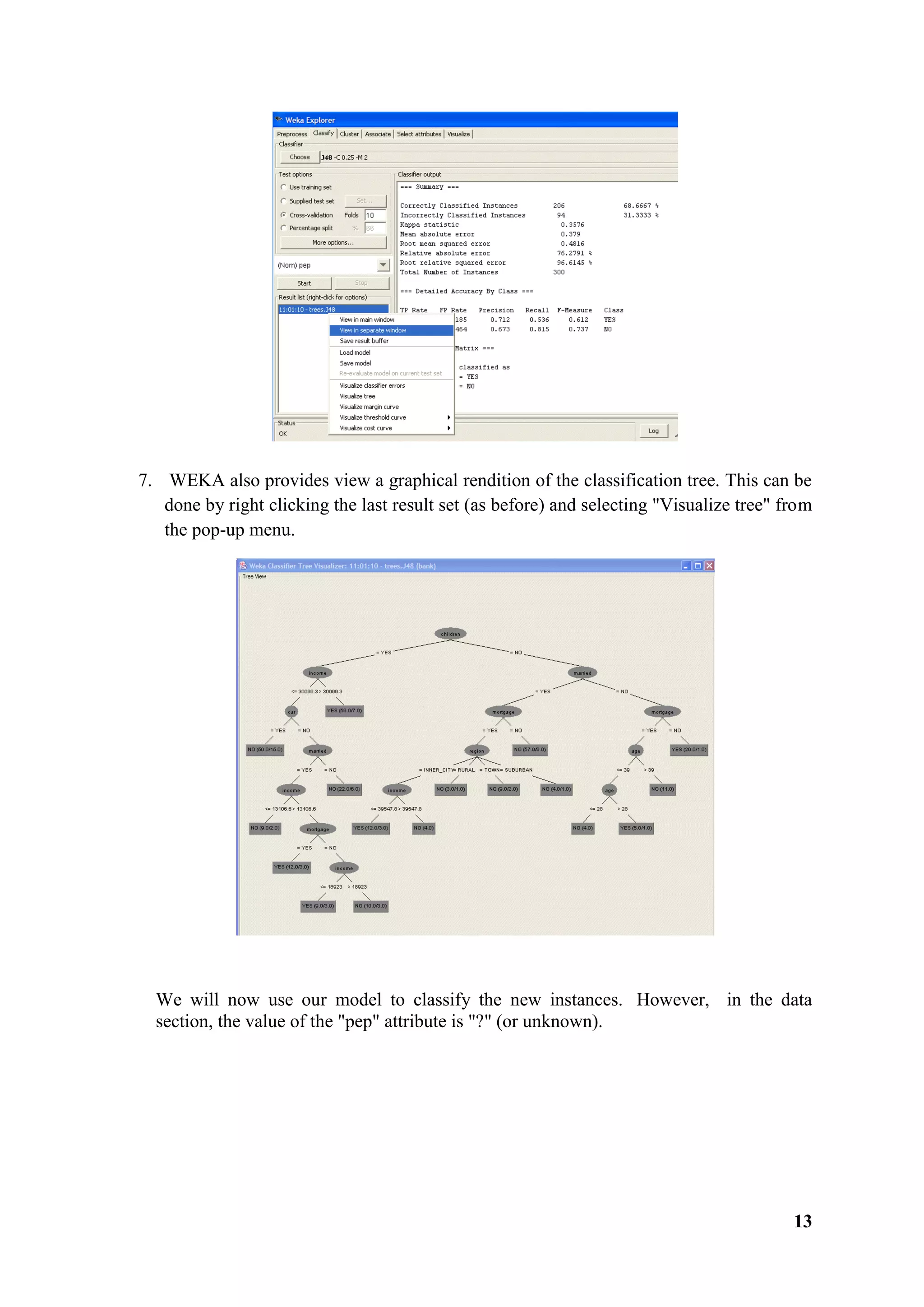 13
7. WEKA also provides view a graphical rendition of the classification tree. This can be
done by right clicking the last result set (as before) and selecting "Visualize tree" from
the pop-up menu.
We will now use our model to classify the new instances. However, in the data
section, the value of the "pep" attribute is "?" (or unknown).
 