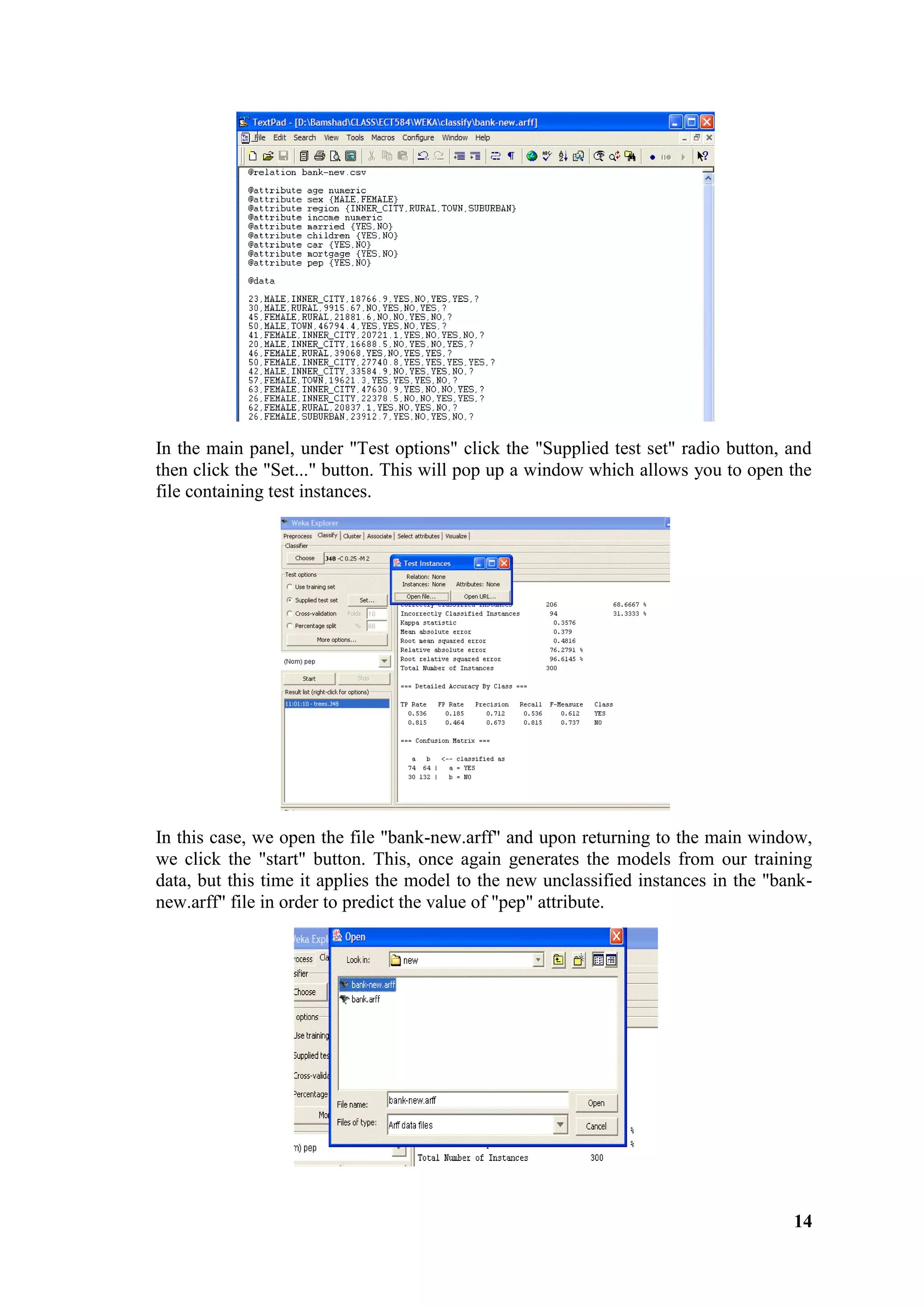 14
In the main panel, under "Test options" click the "Supplied test set" radio button, and
then click the "Set..." button. This will pop up a window which allows you to open the
file containing test instances.
In this case, we open the file "bank-new.arff" and upon returning to the main window,
we click the "start" button. This, once again generates the models from our training
data, but this time it applies the model to the new unclassified instances in the "bank-
new.arff" file in order to predict the value of "pep" attribute.
 