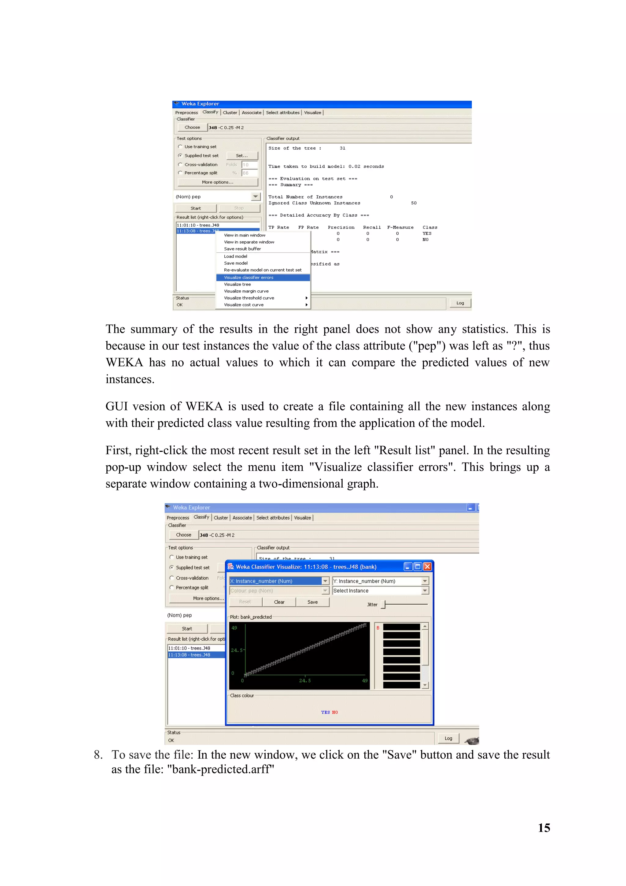 15
The summary of the results in the right panel does not show any statistics. This is
because in our test instances the value of the class attribute ("pep") was left as "?", thus
WEKA has no actual values to which it can compare the predicted values of new
instances.
GUI vesion of WEKA is used to create a file containing all the new instances along
with their predicted class value resulting from the application of the model.
First, right-click the most recent result set in the left "Result list" panel. In the resulting
pop-up window select the menu item "Visualize classifier errors". This brings up a
separate window containing a two-dimensional graph.
8. To save the file: In the new window, we click on the "Save" button and save the result
as the file: "bank-predicted.arff"
 