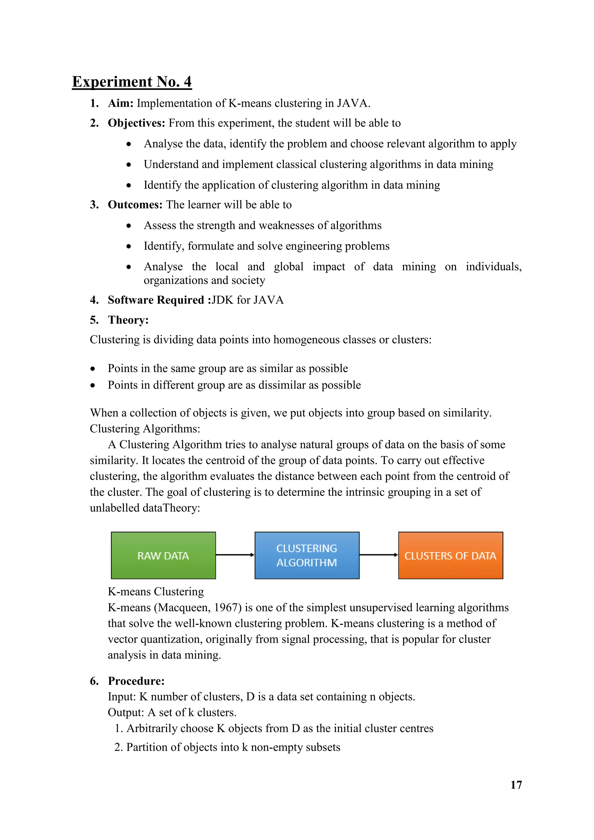 17
Experiment No. 4
1. Aim: Implementation of K-means clustering in JAVA.
2. Objectives: From this experiment, the student will be able to
 Analyse the data, identify the problem and choose relevant algorithm to apply
 Understand and implement classical clustering algorithms in data mining
 Identify the application of clustering algorithm in data mining
3. Outcomes: The learner will be able to
 Assess the strength and weaknesses of algorithms
 Identify, formulate and solve engineering problems
 Analyse the local and global impact of data mining on individuals,
organizations and society
4. Software Required :JDK for JAVA
5. Theory:
Clustering is dividing data points into homogeneous classes or clusters:
 Points in the same group are as similar as possible
 Points in different group are as dissimilar as possible
When a collection of objects is given, we put objects into group based on similarity.
Clustering Algorithms:
A Clustering Algorithm tries to analyse natural groups of data on the basis of some
similarity. It locates the centroid of the group of data points. To carry out effective
clustering, the algorithm evaluates the distance between each point from the centroid of
the cluster. The goal of clustering is to determine the intrinsic grouping in a set of
unlabelled dataTheory:
K-means Clustering
K-means (Macqueen, 1967) is one of the simplest unsupervised learning algorithms
that solve the well-known clustering problem. K-means clustering is a method of
vector quantization, originally from signal processing, that is popular for cluster
analysis in data mining.
6. Procedure:
Input: K number of clusters, D is a data set containing n objects.
Output: A set of k clusters.
1. Arbitrarily choose K objects from D as the initial cluster centres
2. Partition of objects into k non-empty subsets
 