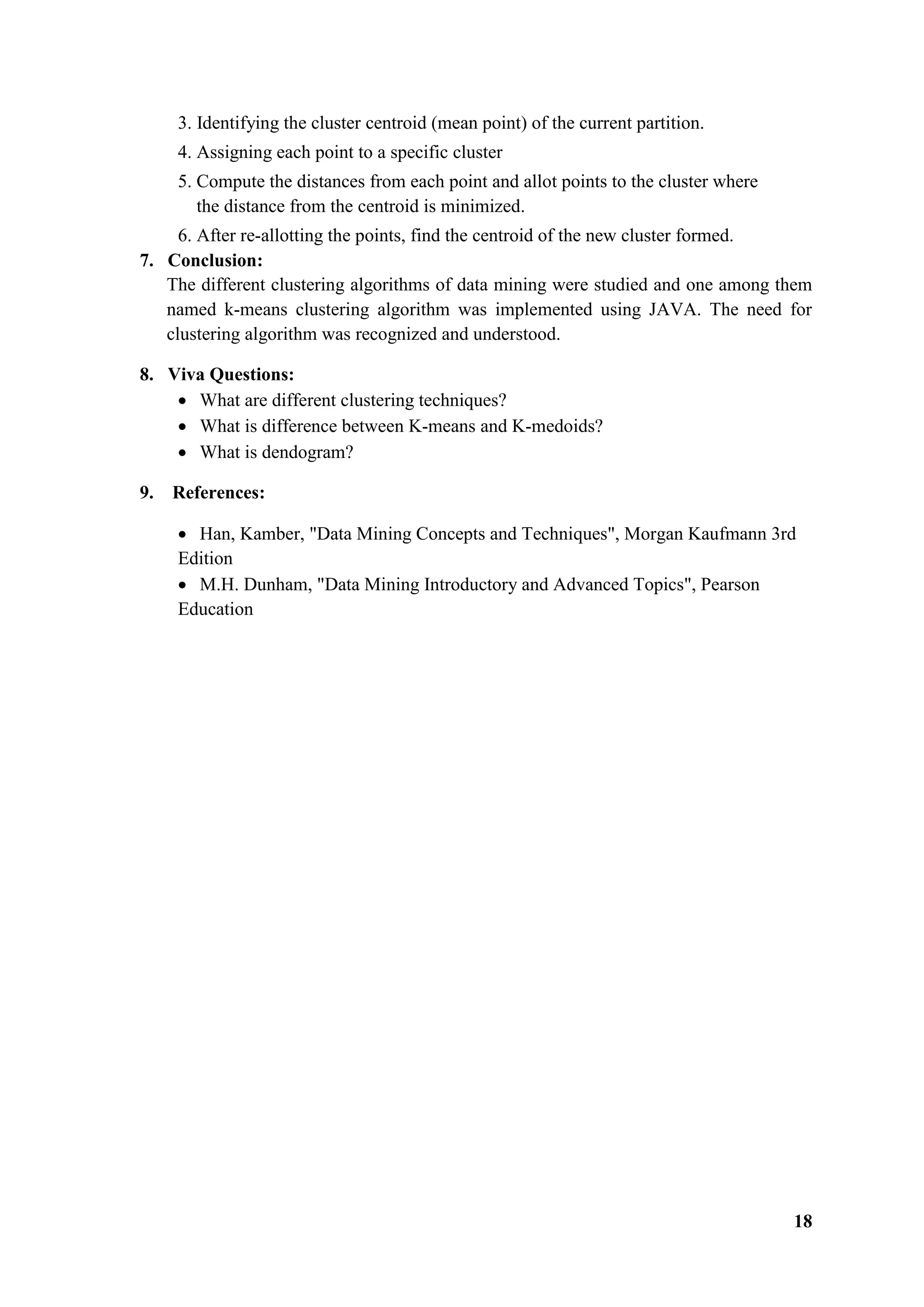 18
3. Identifying the cluster centroid (mean point) of the current partition.
4. Assigning each point to a specific cluster
5. Compute the distances from each point and allot points to the cluster where
the distance from the centroid is minimized.
6. After re-allotting the points, find the centroid of the new cluster formed.
7. Conclusion:
The different clustering algorithms of data mining were studied and one among them
named k-means clustering algorithm was implemented using JAVA. The need for
clustering algorithm was recognized and understood.
8. Viva Questions:
 What are different clustering techniques?
 What is difference between K-means and K-medoids?
 What is dendogram?
9. References:
 Han, Kamber, "Data Mining Concepts and Techniques", Morgan Kaufmann 3rd
Edition
 M.H. Dunham, "Data Mining Introductory and Advanced Topics", Pearson
Education
 