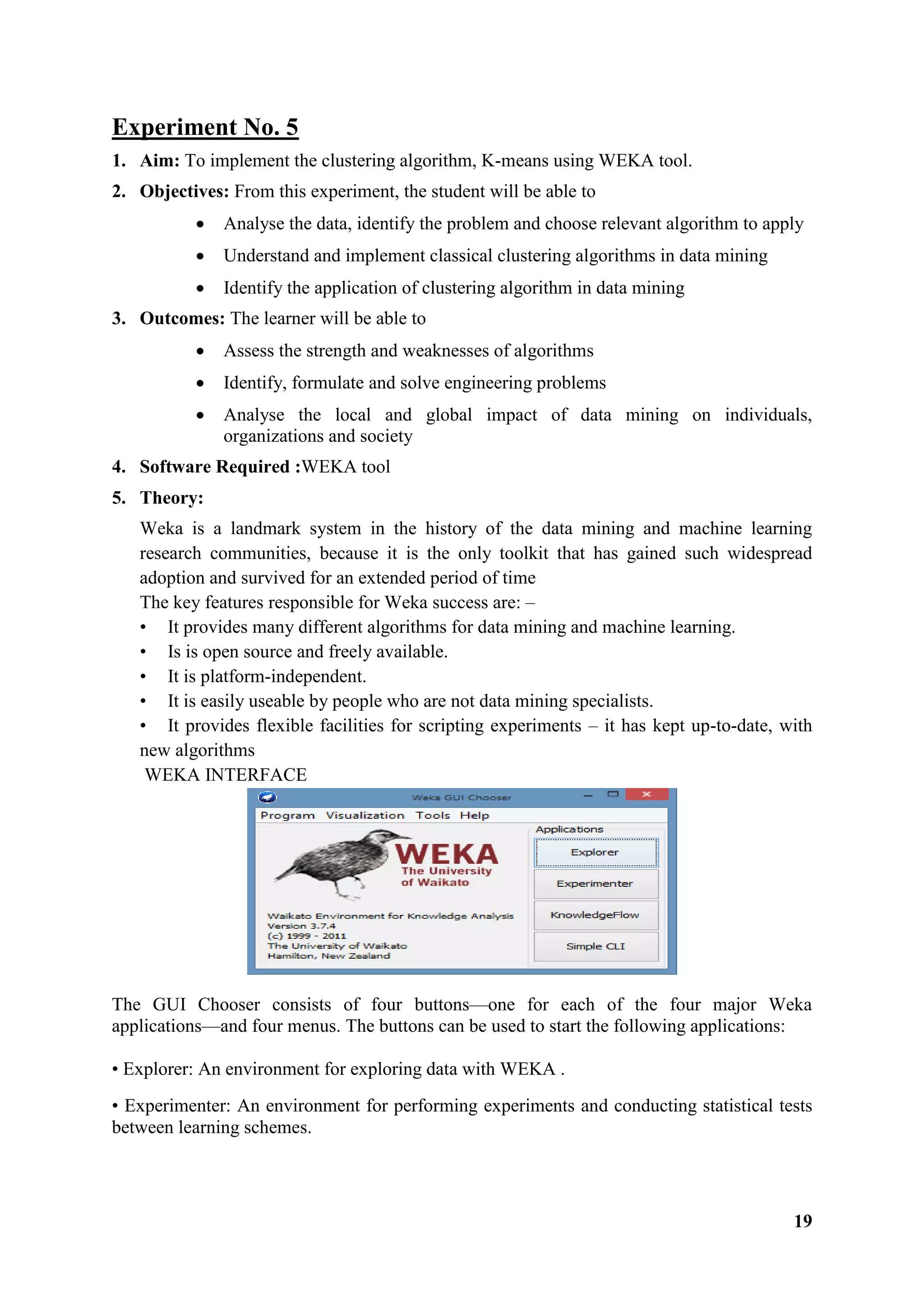 19
Experiment No. 5
1. Aim: To implement the clustering algorithm, K-means using WEKA tool.
2. Objectives: From this experiment, the student will be able to
 Analyse the data, identify the problem and choose relevant algorithm to apply
 Understand and implement classical clustering algorithms in data mining
 Identify the application of clustering algorithm in data mining
3. Outcomes: The learner will be able to
 Assess the strength and weaknesses of algorithms
 Identify, formulate and solve engineering problems
 Analyse the local and global impact of data mining on individuals,
organizations and society
4. Software Required :WEKA tool
5. Theory:
Weka is a landmark system in the history of the data mining and machine learning
research communities, because it is the only toolkit that has gained such widespread
adoption and survived for an extended period of time
The key features responsible for Weka success are: –
• It provides many different algorithms for data mining and machine learning.
• Is is open source and freely available.
• It is platform-independent.
• It is easily useable by people who are not data mining specialists.
• It provides flexible facilities for scripting experiments – it has kept up-to-date, with
new algorithms
WEKA INTERFACE
The GUI Chooser consists of four buttons—one for each of the four major Weka
applications—and four menus. The buttons can be used to start the following applications:
• Explorer: An environment for exploring data with WEKA .
• Experimenter: An environment for performing experiments and conducting statistical tests
between learning schemes.
 