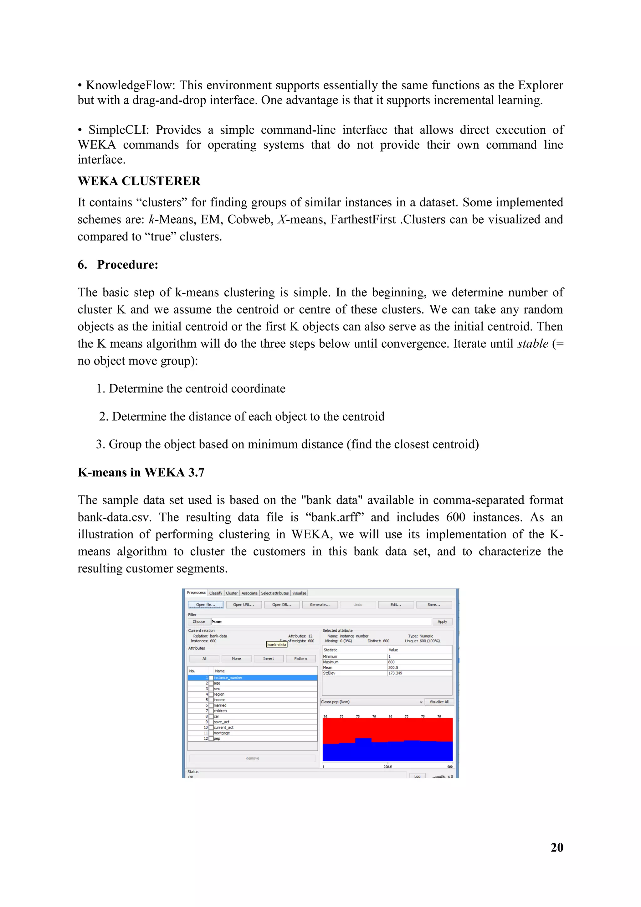 20
• KnowledgeFlow: This environment supports essentially the same functions as the Explorer
but with a drag-and-drop interface. One advantage is that it supports incremental learning.
• SimpleCLI: Provides a simple command-line interface that allows direct execution of
WEKA commands for operating systems that do not provide their own command line
interface.
WEKA CLUSTERER
It contains ―clusters‖ for finding groups of similar instances in a dataset. Some implemented
schemes are: k-Means, EM, Cobweb, X-means, FarthestFirst .Clusters can be visualized and
compared to ―true‖ clusters.
6. Procedure:
The basic step of k-means clustering is simple. In the beginning, we determine number of
cluster K and we assume the centroid or centre of these clusters. We can take any random
objects as the initial centroid or the first K objects can also serve as the initial centroid. Then
the K means algorithm will do the three steps below until convergence. Iterate until stable (=
no object move group):
1. Determine the centroid coordinate
2. Determine the distance of each object to the centroid
3. Group the object based on minimum distance (find the closest centroid)
K-means in WEKA 3.7
The sample data set used is based on the "bank data" available in comma-separated format
bank-data.csv. The resulting data file is ―bank.arff‖ and includes 600 instances. As an
illustration of performing clustering in WEKA, we will use its implementation of the K-
means algorithm to cluster the customers in this bank data set, and to characterize the
resulting customer segments.
 