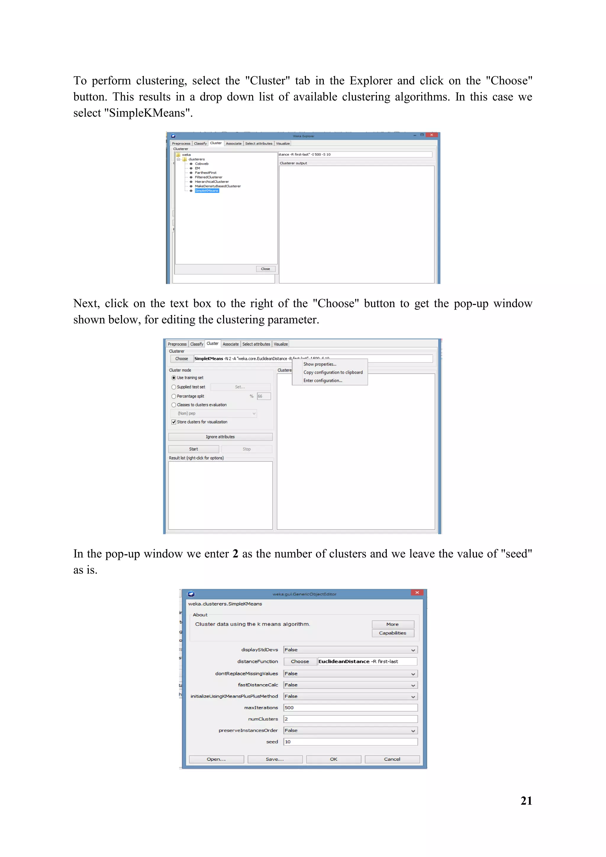 21
To perform clustering, select the "Cluster" tab in the Explorer and click on the "Choose"
button. This results in a drop down list of available clustering algorithms. In this case we
select "SimpleKMeans".
Next, click on the text box to the right of the "Choose" button to get the pop-up window
shown below, for editing the clustering parameter.
In the pop-up window we enter 2 as the number of clusters and we leave the value of "seed"
as is.
 