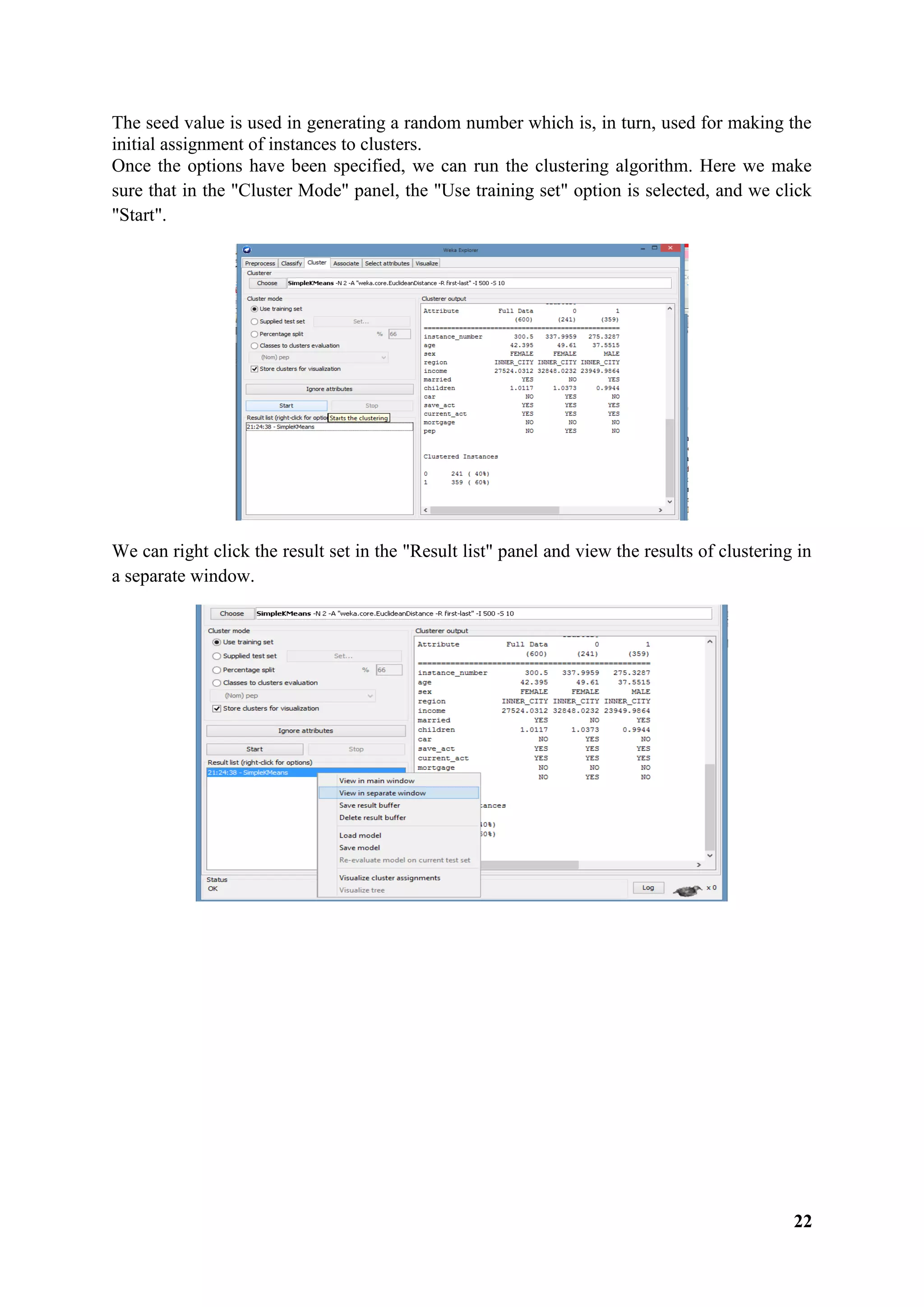 22
The seed value is used in generating a random number which is, in turn, used for making the
initial assignment of instances to clusters.
Once the options have been specified, we can run the clustering algorithm. Here we make
sure that in the "Cluster Mode" panel, the "Use training set" option is selected, and we click
"Start".
We can right click the result set in the "Result list" panel and view the results of clustering in
a separate window.
 