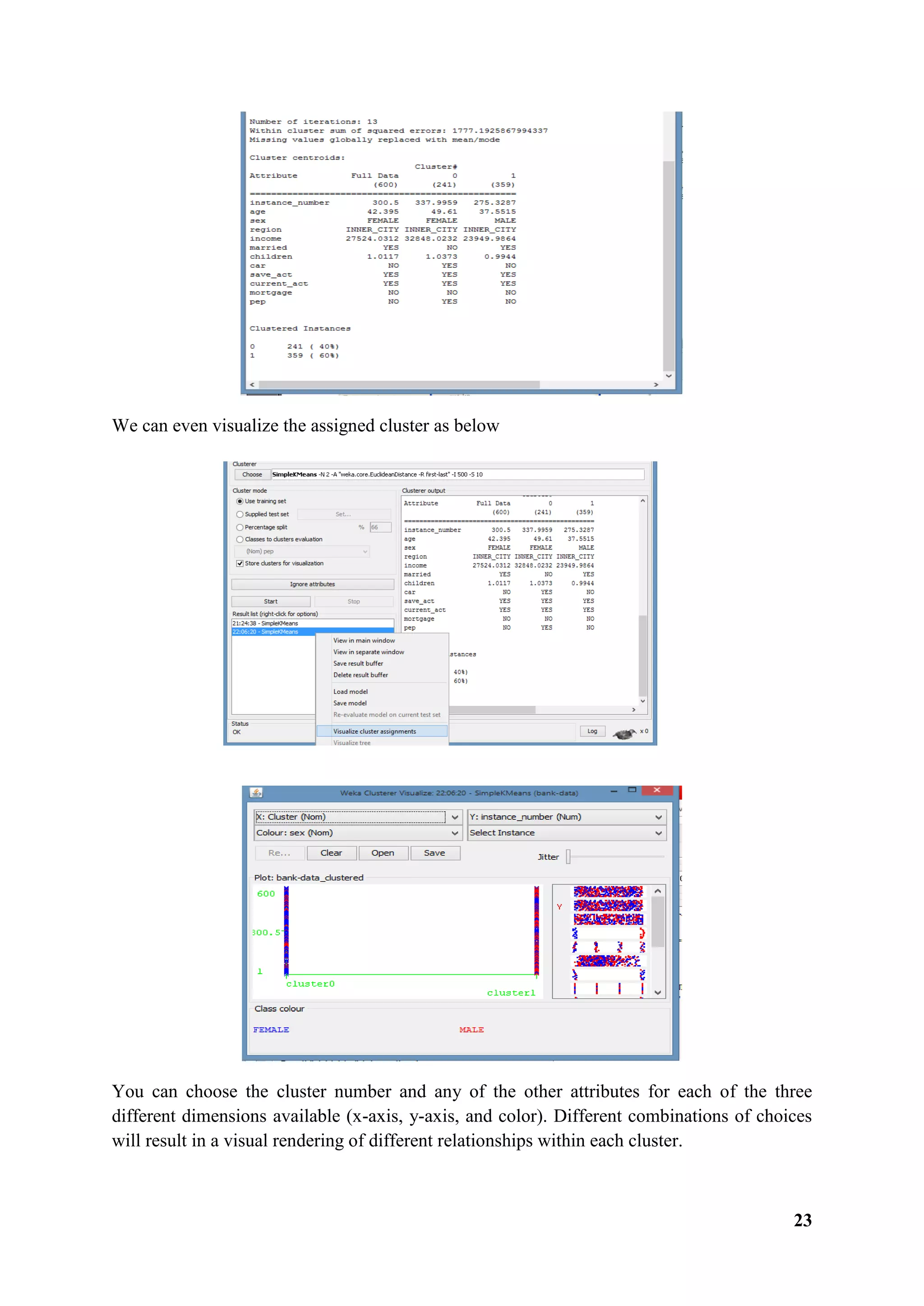 23
We can even visualize the assigned cluster as below
You can choose the cluster number and any of the other attributes for each of the three
different dimensions available (x-axis, y-axis, and color). Different combinations of choices
will result in a visual rendering of different relationships within each cluster.
 