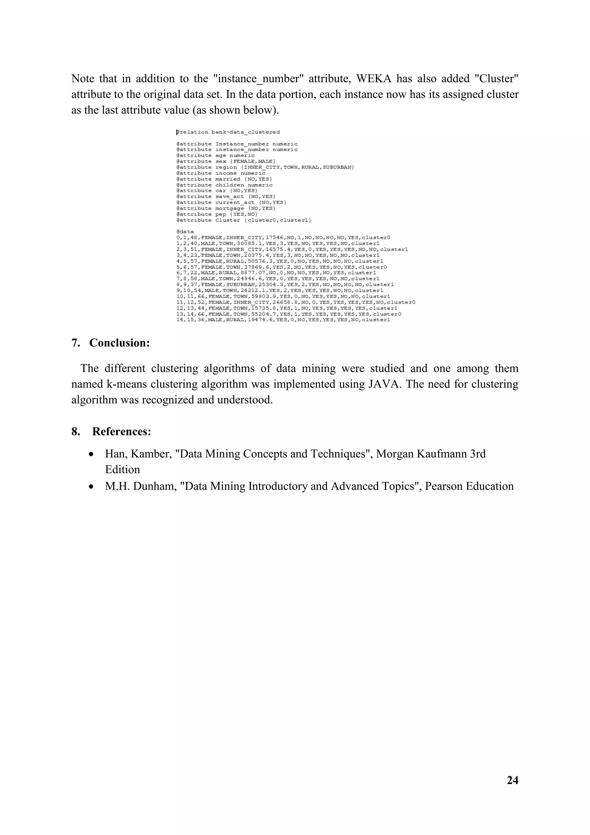 24
Note that in addition to the "instance_number" attribute, WEKA has also added "Cluster"
attribute to the original data set. In the data portion, each instance now has its assigned cluster
as the last attribute value (as shown below).
7. Conclusion:
The different clustering algorithms of data mining were studied and one among them
named k-means clustering algorithm was implemented using JAVA. The need for clustering
algorithm was recognized and understood.
8. References:
 Han, Kamber, "Data Mining Concepts and Techniques", Morgan Kaufmann 3rd
Edition
 M.H. Dunham, "Data Mining Introductory and Advanced Topics", Pearson Education
 