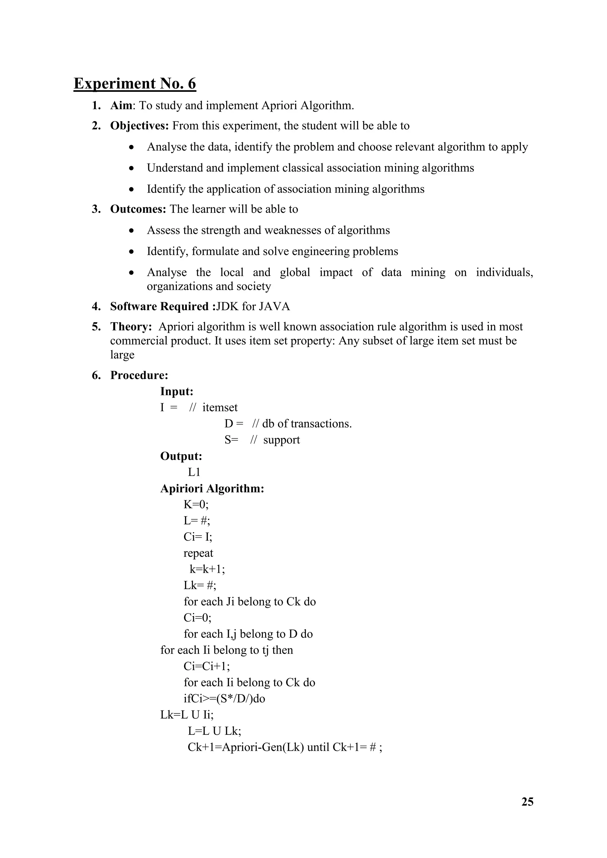 25
Experiment No. 6
1. Aim: To study and implement Apriori Algorithm.
2. Objectives: From this experiment, the student will be able to
 Analyse the data, identify the problem and choose relevant algorithm to apply
 Understand and implement classical association mining algorithms
 Identify the application of association mining algorithms
3. Outcomes: The learner will be able to
 Assess the strength and weaknesses of algorithms
 Identify, formulate and solve engineering problems
 Analyse the local and global impact of data mining on individuals,
organizations and society
4. Software Required :JDK for JAVA
5. Theory: Apriori algorithm is well known association rule algorithm is used in most
commercial product. It uses item set property: Any subset of large item set must be
large
6. Procedure:
Input:
I = // itemset
D = // db of transactions.
S= // support
Output:
L1
Apiriori Algorithm:
K=0;
L= #;
Ci= I;
repeat
k=k+1;
Lk= #;
for each Ji belong to Ck do
Ci=0;
for each I,j belong to D do
for each Ii belong to tj then
Ci=Ci+1;
for each Ii belong to Ck do
ifCi>=(S*/D/)do
Lk=L U Ii;
L=L U Lk;
Ck+1=Apriori-Gen(Lk) until Ck+1= # ;
 