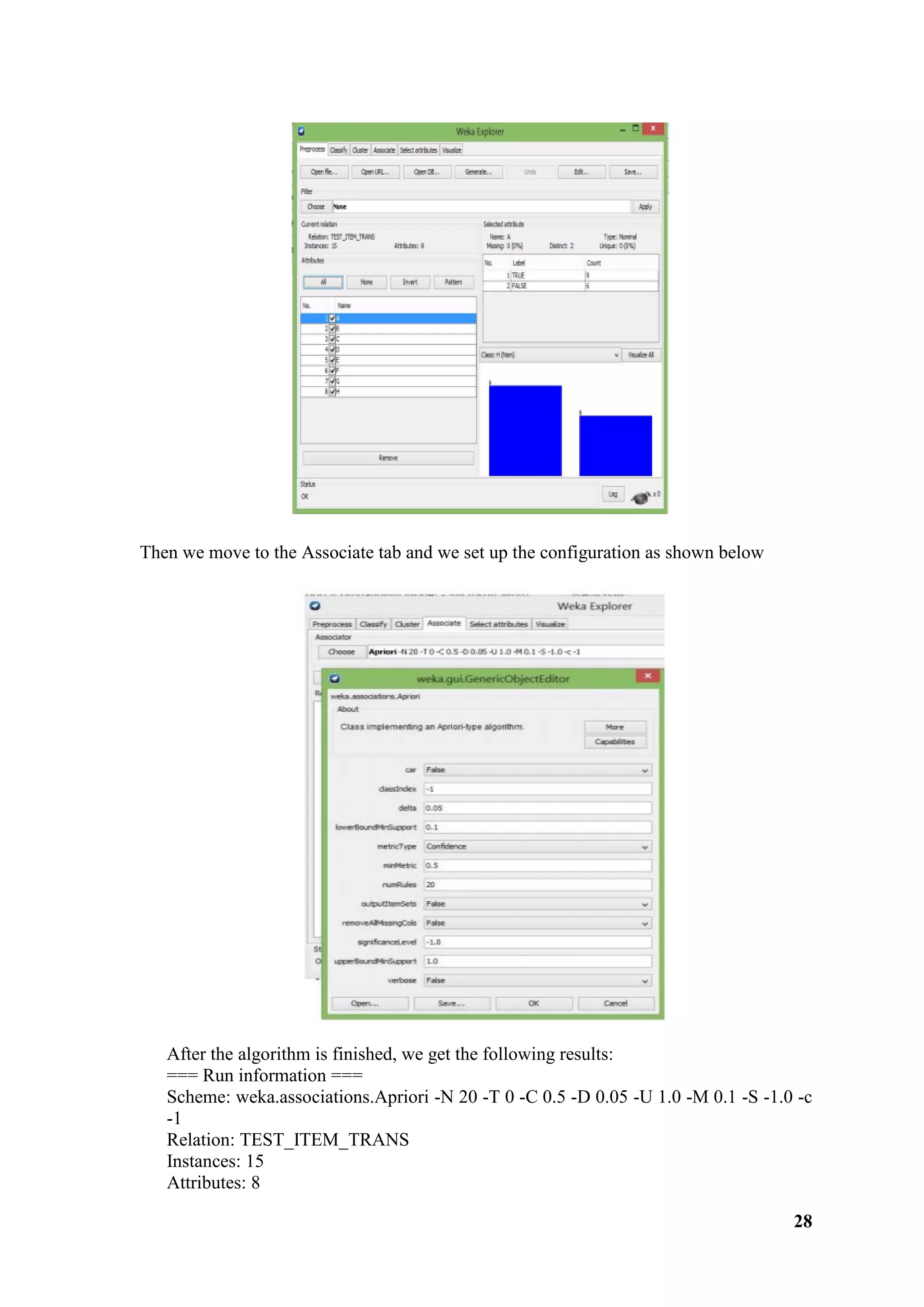 28
Then we move to the Associate tab and we set up the configuration as shown below
After the algorithm is finished, we get the following results:
=== Run information ===
Scheme: weka.associations.Apriori -N 20 -T 0 -C 0.5 -D 0.05 -U 1.0 -M 0.1 -S -1.0 -c
-1
Relation: TEST_ITEM_TRANS
Instances: 15
Attributes: 8
 