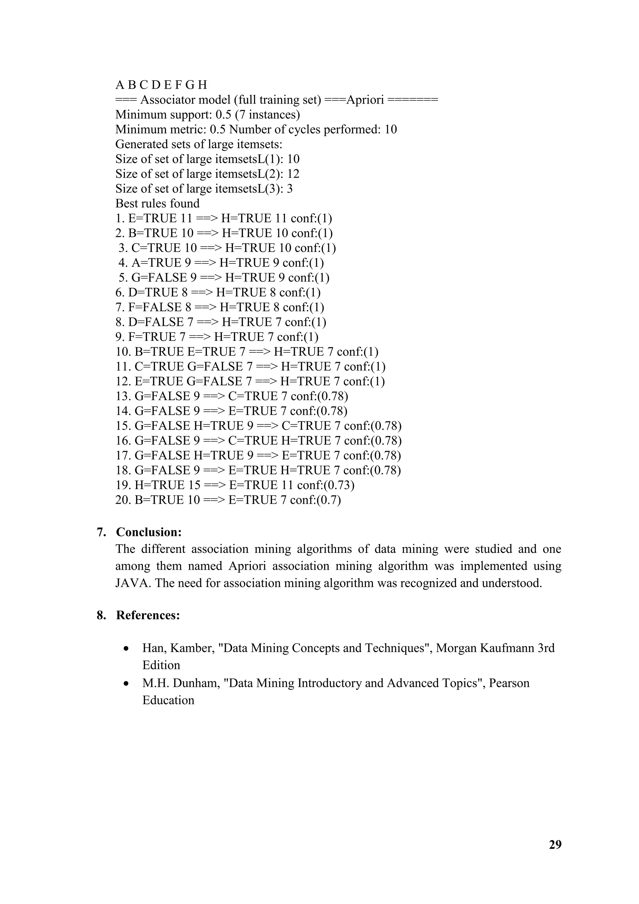 29
A B C D E F G H
=== Associator model (full training set) ===Apriori =======
Minimum support: 0.5 (7 instances)
Minimum metric: 0.5 Number of cycles performed: 10
Generated sets of large itemsets:
Size of set of large itemsetsL(1): 10
Size of set of large itemsetsL(2): 12
Size of set of large itemsetsL(3): 3
Best rules found
1. E=TRUE 11 ==> H=TRUE 11 conf:(1)
2. B=TRUE 10 ==> H=TRUE 10 conf:(1)
3. C=TRUE 10 ==> H=TRUE 10 conf:(1)
4. A=TRUE 9 ==> H=TRUE 9 conf:(1)
5. G=FALSE 9 ==> H=TRUE 9 conf:(1)
6. D=TRUE 8 ==> H=TRUE 8 conf:(1)
7. F=FALSE 8 ==> H=TRUE 8 conf:(1)
8. D=FALSE 7 ==> H=TRUE 7 conf:(1)
9. F=TRUE 7 ==> H=TRUE 7 conf:(1)
10. B=TRUE E=TRUE 7 ==> H=TRUE 7 conf:(1)
11. C=TRUE G=FALSE 7 ==> H=TRUE 7 conf:(1)
12. E=TRUE G=FALSE 7 ==> H=TRUE 7 conf:(1)
13. G=FALSE 9 ==> C=TRUE 7 conf:(0.78)
14. G=FALSE 9 ==> E=TRUE 7 conf:(0.78)
15. G=FALSE H=TRUE 9 ==> C=TRUE 7 conf:(0.78)
16. G=FALSE 9 ==> C=TRUE H=TRUE 7 conf:(0.78)
17. G=FALSE H=TRUE 9 ==> E=TRUE 7 conf:(0.78)
18. G=FALSE 9 ==> E=TRUE H=TRUE 7 conf:(0.78)
19. H=TRUE 15 ==> E=TRUE 11 conf:(0.73)
20. B=TRUE 10 ==> E=TRUE 7 conf:(0.7)
7. Conclusion:
The different association mining algorithms of data mining were studied and one
among them named Apriori association mining algorithm was implemented using
JAVA. The need for association mining algorithm was recognized and understood.
8. References:
 Han, Kamber, "Data Mining Concepts and Techniques", Morgan Kaufmann 3rd
Edition
 M.H. Dunham, "Data Mining Introductory and Advanced Topics", Pearson
Education
 