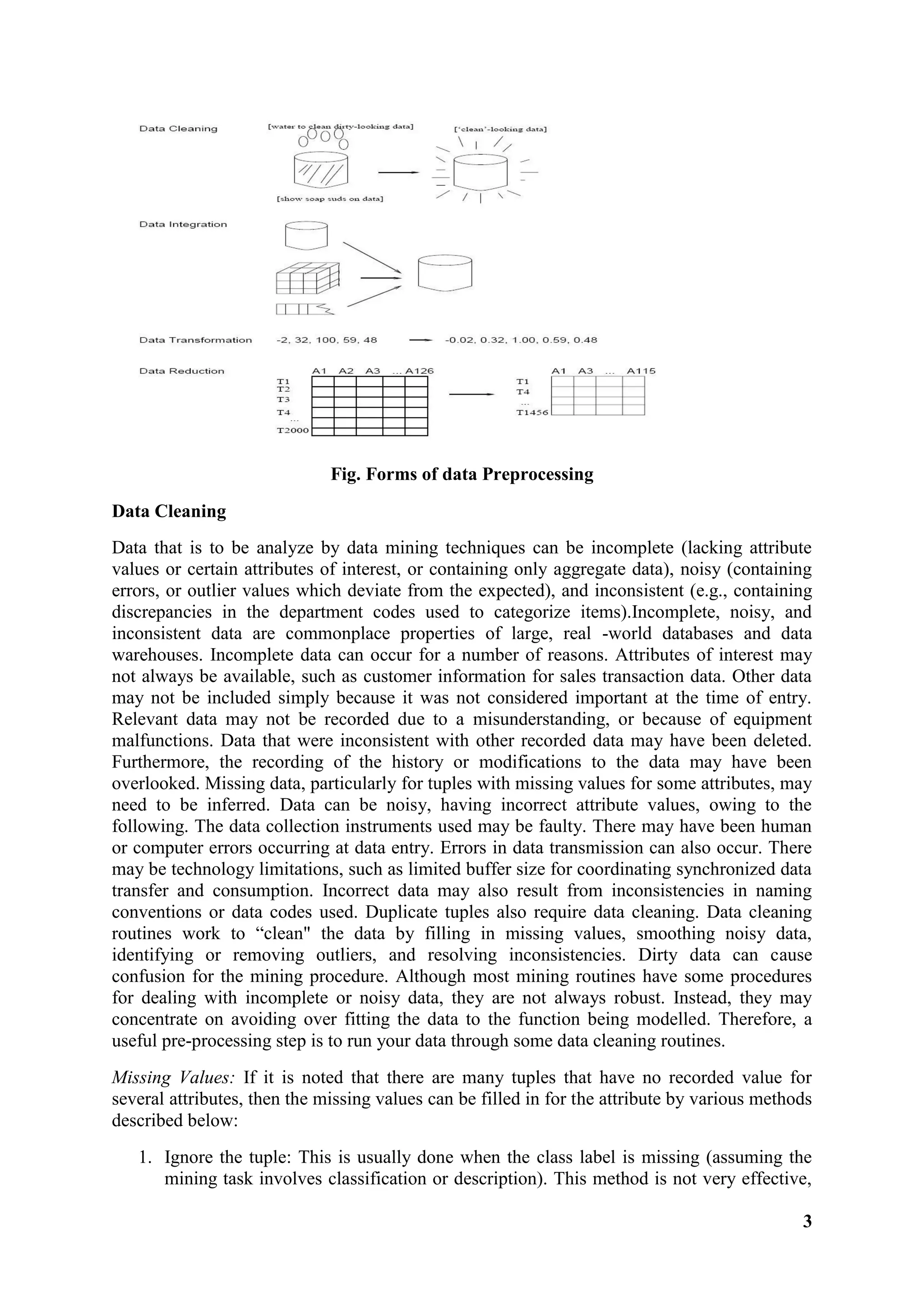 3
Fig. Forms of data Preprocessing
Data Cleaning
Data that is to be analyze by data mining techniques can be incomplete (lacking attribute
values or certain attributes of interest, or containing only aggregate data), noisy (containing
errors, or outlier values which deviate from the expected), and inconsistent (e.g., containing
discrepancies in the department codes used to categorize items).Incomplete, noisy, and
inconsistent data are commonplace properties of large, real -world databases and data
warehouses. Incomplete data can occur for a number of reasons. Attributes of interest may
not always be available, such as customer information for sales transaction data. Other data
may not be included simply because it was not considered important at the time of entry.
Relevant data may not be recorded due to a misunderstanding, or because of equipment
malfunctions. Data that were inconsistent with other recorded data may have been deleted.
Furthermore, the recording of the history or modifications to the data may have been
overlooked. Missing data, particularly for tuples with missing values for some attributes, may
need to be inferred. Data can be noisy, having incorrect attribute values, owing to the
following. The data collection instruments used may be faulty. There may have been human
or computer errors occurring at data entry. Errors in data transmission can also occur. There
may be technology limitations, such as limited buffer size for coordinating synchronized data
transfer and consumption. Incorrect data may also result from inconsistencies in naming
conventions or data codes used. Duplicate tuples also require data cleaning. Data cleaning
routines work to ―clean" the data by filling in missing values, smoothing noisy data,
identifying or removing outliers, and resolving inconsistencies. Dirty data can cause
confusion for the mining procedure. Although most mining routines have some procedures
for dealing with incomplete or noisy data, they are not always robust. Instead, they may
concentrate on avoiding over fitting the data to the function being modelled. Therefore, a
useful pre-processing step is to run your data through some data cleaning routines.
Missing Values: If it is noted that there are many tuples that have no recorded value for
several attributes, then the missing values can be filled in for the attribute by various methods
described below:
1. Ignore the tuple: This is usually done when the class label is missing (assuming the
mining task involves classification or description). This method is not very effective,
 