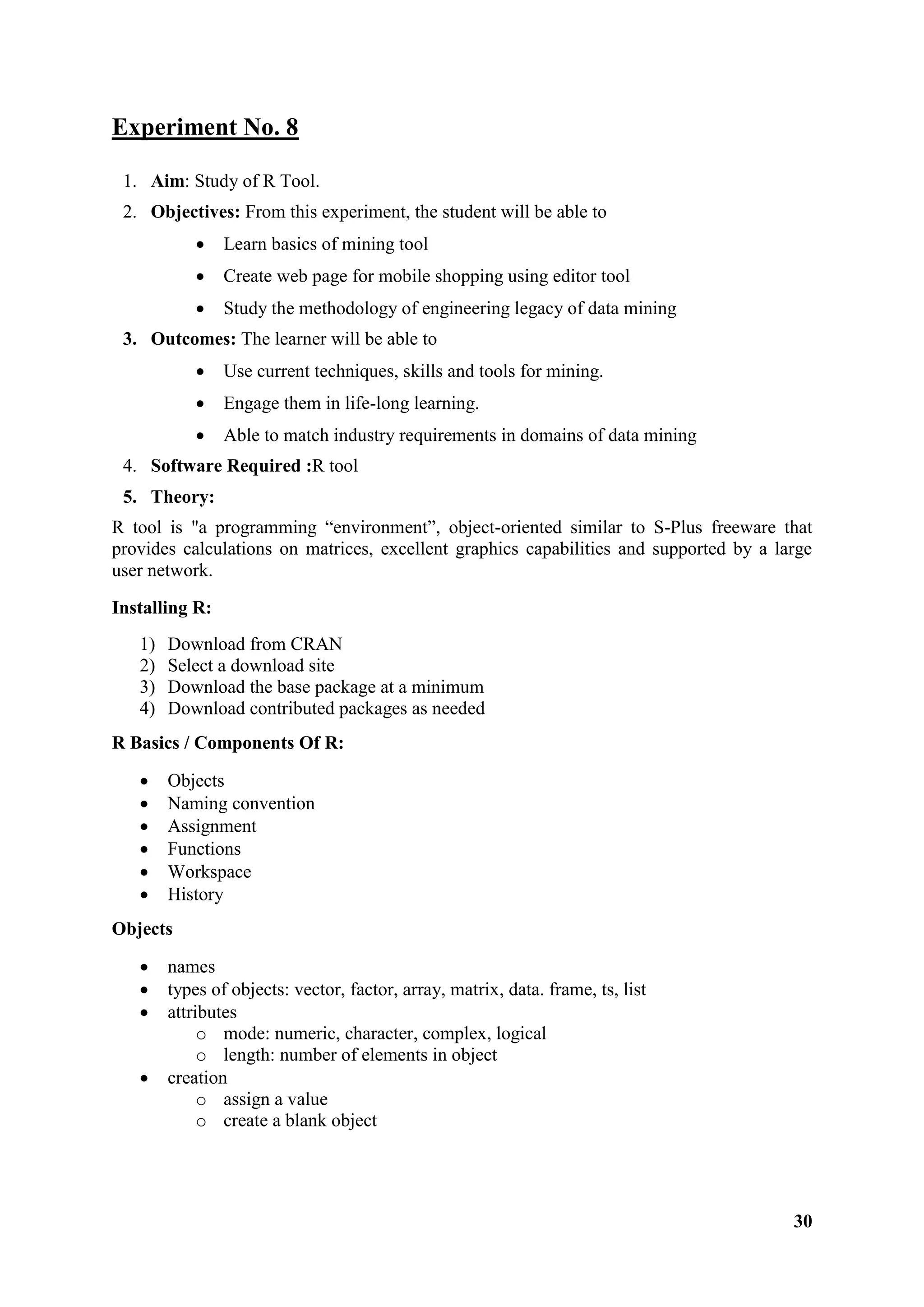 30
Experiment No. 8
1. Aim: Study of R Tool.
2. Objectives: From this experiment, the student will be able to
 Learn basics of mining tool
 Create web page for mobile shopping using editor tool
 Study the methodology of engineering legacy of data mining
3. Outcomes: The learner will be able to
 Use current techniques, skills and tools for mining.
 Engage them in life-long learning.
 Able to match industry requirements in domains of data mining
4. Software Required :R tool
5. Theory:
R tool is "a programming ―environment‖, object-oriented similar to S-Plus freeware that
provides calculations on matrices, excellent graphics capabilities and supported by a large
user network.
Installing R:
1) Download from CRAN
2) Select a download site
3) Download the base package at a minimum
4) Download contributed packages as needed
R Basics / Components Of R:
 Objects
 Naming convention
 Assignment
 Functions
 Workspace
 History
Objects
 names
 types of objects: vector, factor, array, matrix, data. frame, ts, list
 attributes
o mode: numeric, character, complex, logical
o length: number of elements in object
 creation
o assign a value
o create a blank object
 