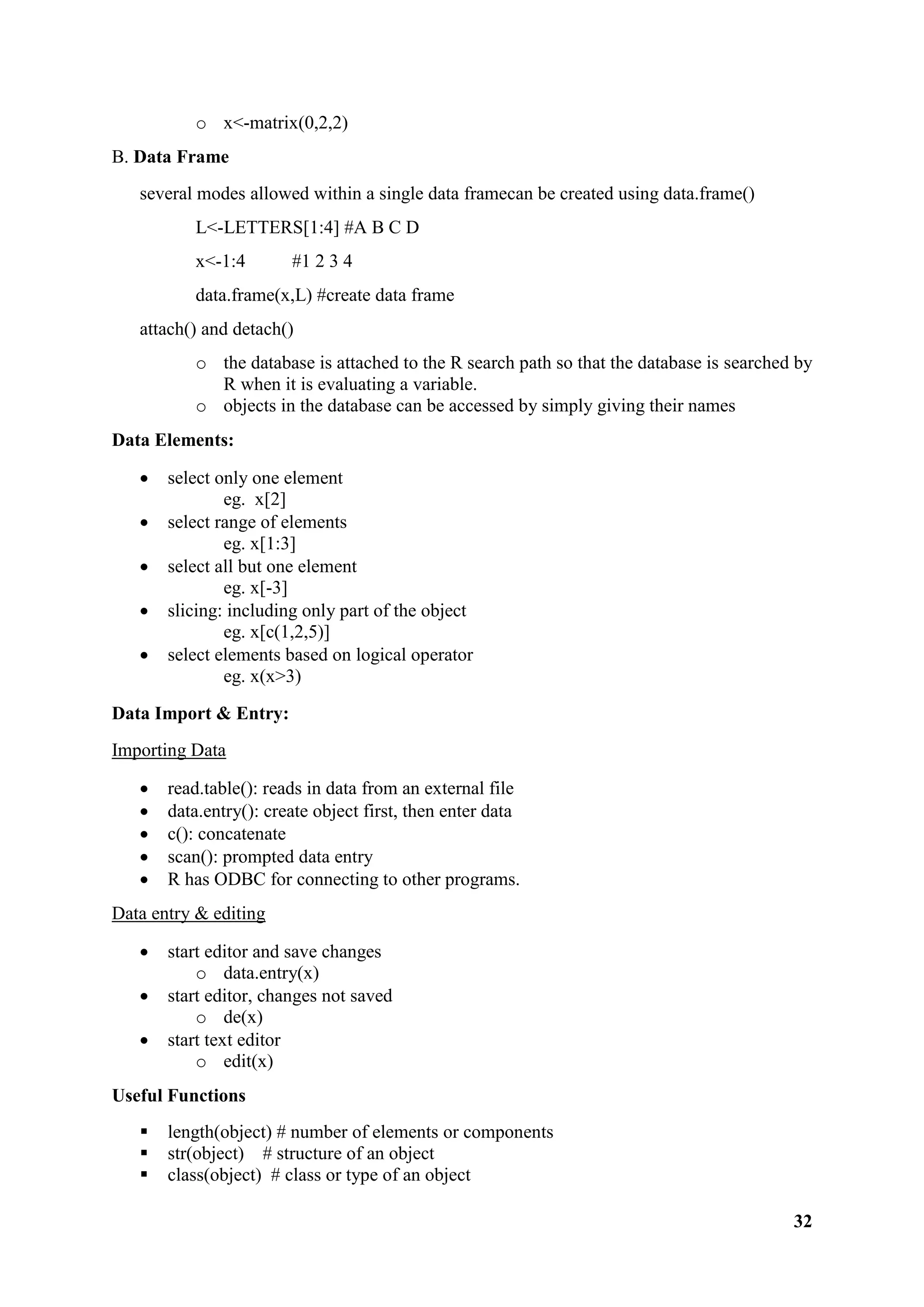 32
o x<-matrix(0,2,2)
B. Data Frame
several modes allowed within a single data framecan be created using data.frame()
L<-LETTERS[1:4] #A B C D
x<-1:4 #1 2 3 4
data.frame(x,L) #create data frame
attach() and detach()
o the database is attached to the R search path so that the database is searched by
R when it is evaluating a variable.
o objects in the database can be accessed by simply giving their names
Data Elements:
 select only one element
eg. x[2]
 select range of elements
eg. x[1:3]
 select all but one element
eg. x[-3]
 slicing: including only part of the object
eg. x[c(1,2,5)]
 select elements based on logical operator
eg. x(x>3)
Data Import & Entry:
Importing Data
 read.table(): reads in data from an external file
 data.entry(): create object first, then enter data
 c(): concatenate
 scan(): prompted data entry
 R has ODBC for connecting to other programs.
Data entry & editing
 start editor and save changes
o data.entry(x)
 start editor, changes not saved
o de(x)
 start text editor
o edit(x)
Useful Functions
 length(object) # number of elements or components
 str(object) # structure of an object
 class(object) # class or type of an object
 