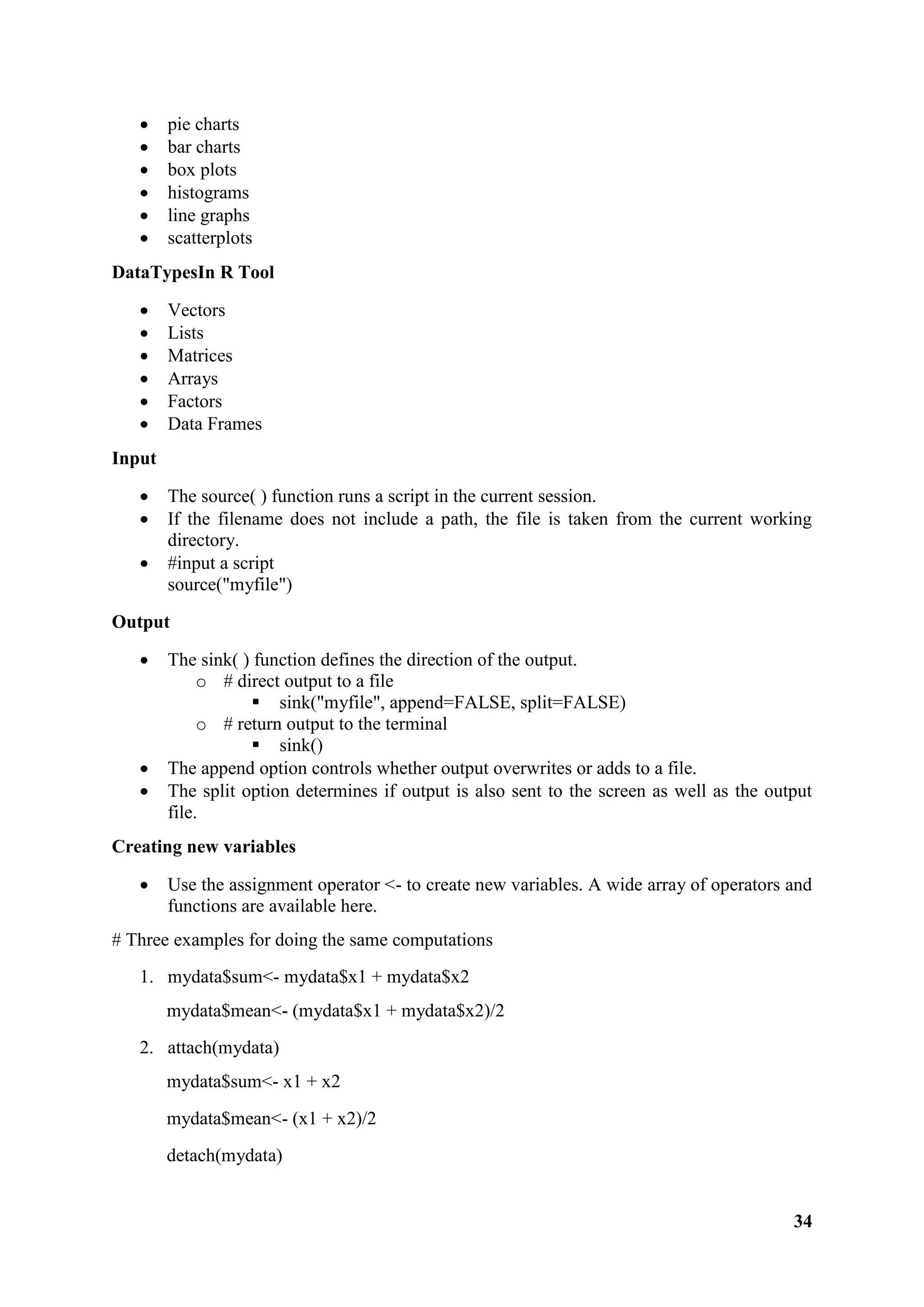34
 pie charts
 bar charts
 box plots
 histograms
 line graphs
 scatterplots
DataTypesIn R Tool
 Vectors
 Lists
 Matrices
 Arrays
 Factors
 Data Frames
Input
 The source( ) function runs a script in the current session.
 If the filename does not include a path, the file is taken from the current working
directory.
 #input a script
source("myfile")
Output
 The sink( ) function defines the direction of the output.
o # direct output to a file
 sink("myfile", append=FALSE, split=FALSE)
o # return output to the terminal
 sink()
 The append option controls whether output overwrites or adds to a file.
 The split option determines if output is also sent to the screen as well as the output
file.
Creating new variables
 Use the assignment operator <- to create new variables. A wide array of operators and
functions are available here.
# Three examples for doing the same computations
1. mydata$sum<- mydata$x1 + mydata$x2
mydata$mean<- (mydata$x1 + mydata$x2)/2
2. attach(mydata)
mydata$sum<- x1 + x2
mydata$mean<- (x1 + x2)/2
detach(mydata)
 