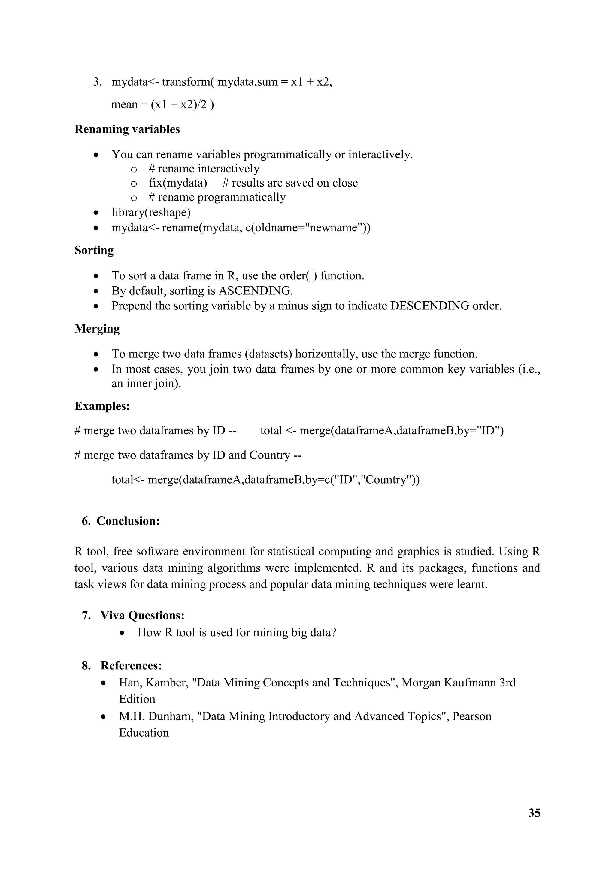 35
3. mydata<- transform( mydata,sum = x1 + x2,
mean = (x1 + x2)/2 )
Renaming variables
 You can rename variables programmatically or interactively.
o # rename interactively
o fix(mydata) # results are saved on close
o # rename programmatically
 library(reshape)
 mydata<- rename(mydata, c(oldname="newname"))
Sorting
 To sort a data frame in R, use the order( ) function.
 By default, sorting is ASCENDING.
 Prepend the sorting variable by a minus sign to indicate DESCENDING order.
Merging
 To merge two data frames (datasets) horizontally, use the merge function.
 In most cases, you join two data frames by one or more common key variables (i.e.,
an inner join).
Examples:
# merge two dataframes by ID -- total <- merge(dataframeA,dataframeB,by="ID")
# merge two dataframes by ID and Country --
total<- merge(dataframeA,dataframeB,by=c("ID","Country"))
6. Conclusion:
R tool, free software environment for statistical computing and graphics is studied. Using R
tool, various data mining algorithms were implemented. R and its packages, functions and
task views for data mining process and popular data mining techniques were learnt.
7. Viva Questions:
 How R tool is used for mining big data?
8. References:
 Han, Kamber, "Data Mining Concepts and Techniques", Morgan Kaufmann 3rd
Edition
 M.H. Dunham, "Data Mining Introductory and Advanced Topics", Pearson
Education
 