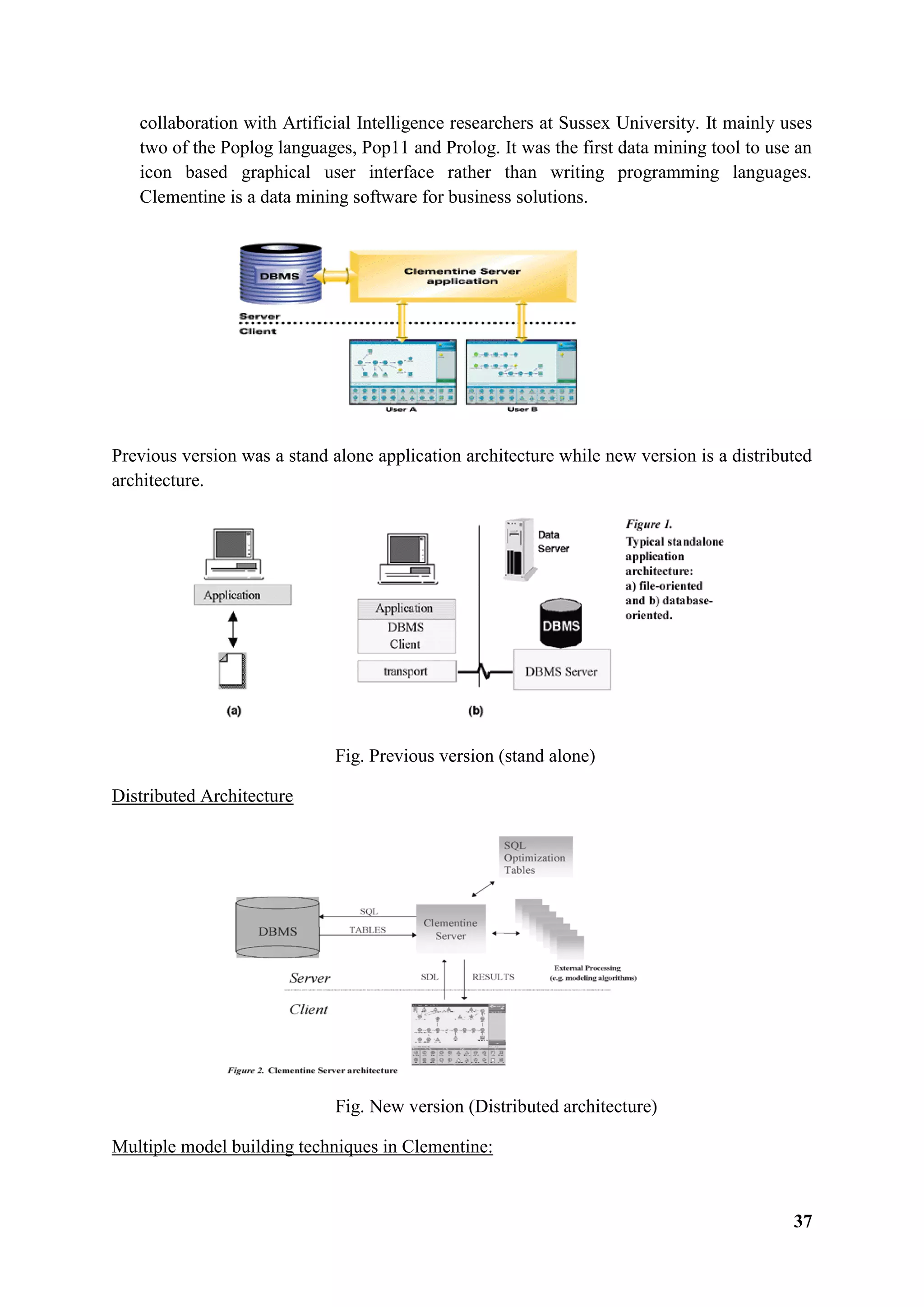 37
collaboration with Artificial Intelligence researchers at Sussex University. It mainly uses
two of the Poplog languages, Pop11 and Prolog. It was the first data mining tool to use an
icon based graphical user interface rather than writing programming languages.
Clementine is a data mining software for business solutions.
Previous version was a stand alone application architecture while new version is a distributed
architecture.
Fig. Previous version (stand alone)
Distributed Architecture
Fig. New version (Distributed architecture)
Multiple model building techniques in Clementine:
 