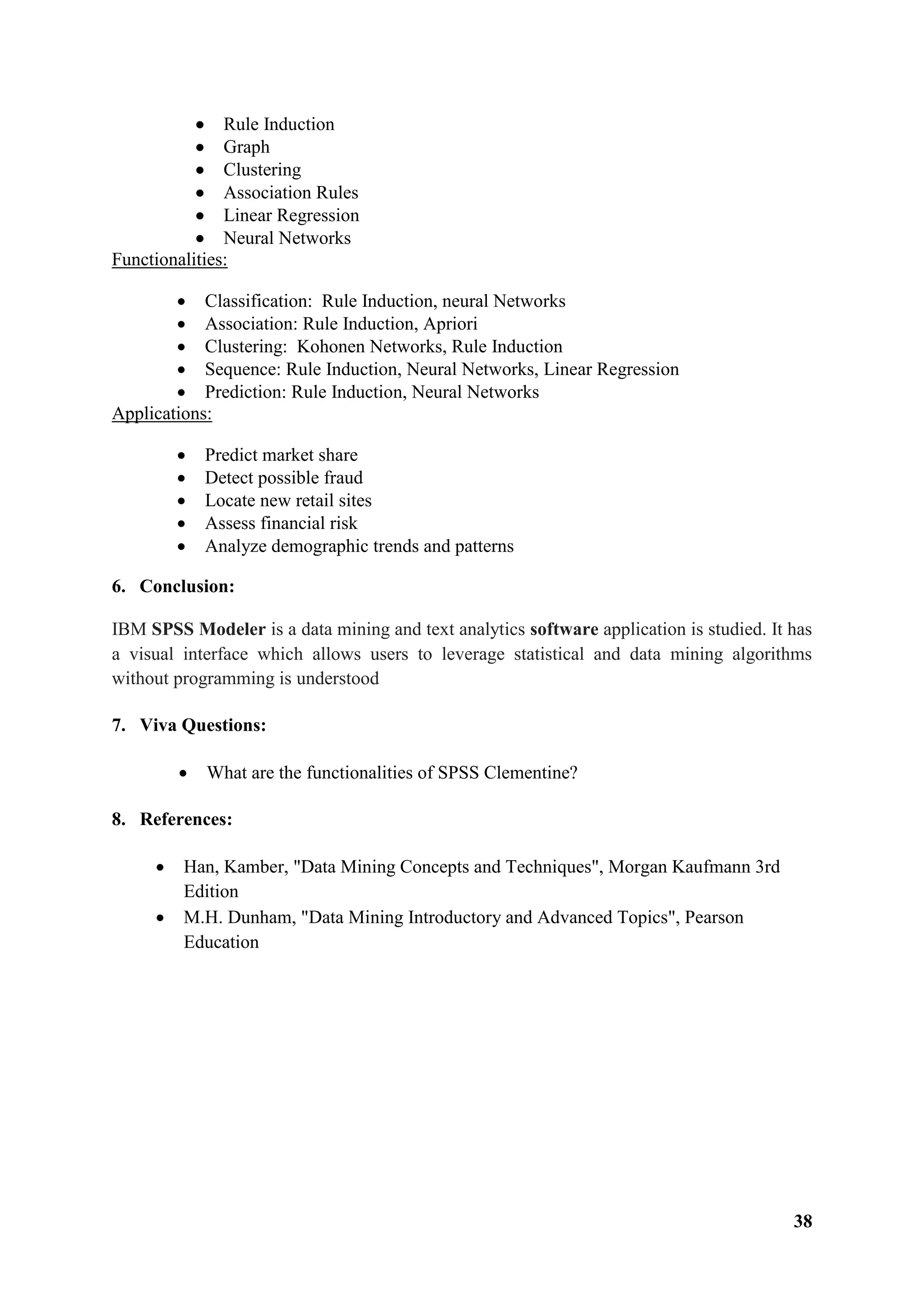 38
 Rule Induction
 Graph
 Clustering
 Association Rules
 Linear Regression
 Neural Networks
Functionalities:
 Classification: Rule Induction, neural Networks
 Association: Rule Induction, Apriori
 Clustering: Kohonen Networks, Rule Induction
 Sequence: Rule Induction, Neural Networks, Linear Regression
 Prediction: Rule Induction, Neural Networks
Applications:
 Predict market share
 Detect possible fraud
 Locate new retail sites
 Assess financial risk
 Analyze demographic trends and patterns
6. Conclusion:
IBM SPSS Modeler is a data mining and text analytics software application is studied. It has
a visual interface which allows users to leverage statistical and data mining algorithms
without programming is understood
7. Viva Questions:
 What are the functionalities of SPSS Clementine?
8. References:
 Han, Kamber, "Data Mining Concepts and Techniques", Morgan Kaufmann 3rd
Edition
 M.H. Dunham, "Data Mining Introductory and Advanced Topics", Pearson
Education
 