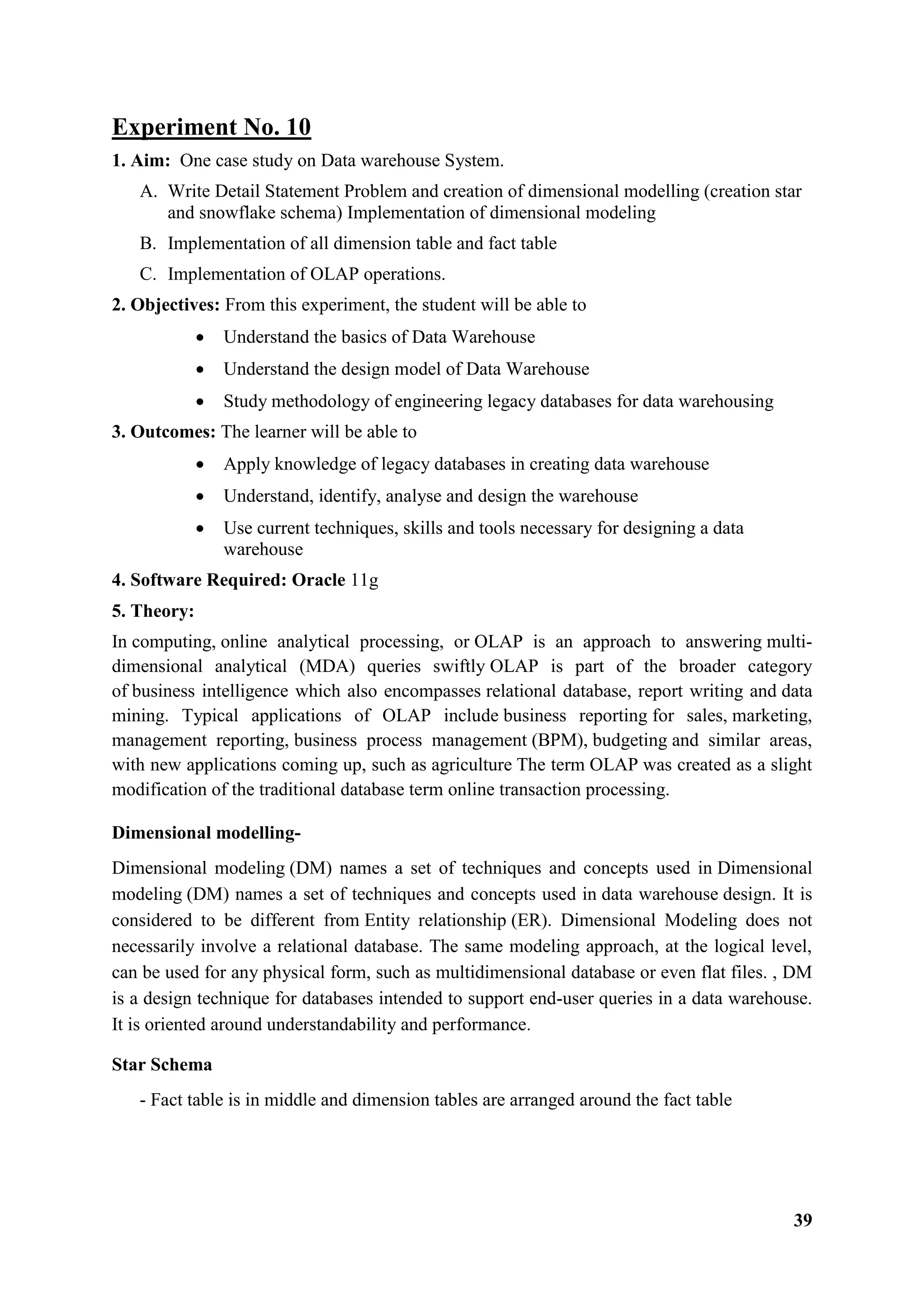39
Experiment No. 10
1. Aim: One case study on Data warehouse System.
A. Write Detail Statement Problem and creation of dimensional modelling (creation star
and snowflake schema) Implementation of dimensional modeling
B. Implementation of all dimension table and fact table
C. Implementation of OLAP operations.
2. Objectives: From this experiment, the student will be able to
 Understand the basics of Data Warehouse
 Understand the design model of Data Warehouse
 Study methodology of engineering legacy databases for data warehousing
3. Outcomes: The learner will be able to
 Apply knowledge of legacy databases in creating data warehouse
 Understand, identify, analyse and design the warehouse
 Use current techniques, skills and tools necessary for designing a data
warehouse
4. Software Required: Oracle 11g
5. Theory:
In computing, online analytical processing, or OLAP is an approach to answering multi-
dimensional analytical (MDA) queries swiftly OLAP is part of the broader category
of business intelligence which also encompasses relational database, report writing and data
mining. Typical applications of OLAP include business reporting for sales, marketing,
management reporting, business process management (BPM), budgeting and similar areas,
with new applications coming up, such as agriculture The term OLAP was created as a slight
modification of the traditional database term online transaction processing.
Dimensional modelling-
Dimensional modeling (DM) names a set of techniques and concepts used in Dimensional
modeling (DM) names a set of techniques and concepts used in data warehouse design. It is
considered to be different from Entity relationship (ER). Dimensional Modeling does not
necessarily involve a relational database. The same modeling approach, at the logical level,
can be used for any physical form, such as multidimensional database or even flat files. , DM
is a design technique for databases intended to support end-user queries in a data warehouse.
It is oriented around understandability and performance.
Star Schema
- Fact table is in middle and dimension tables are arranged around the fact table
 