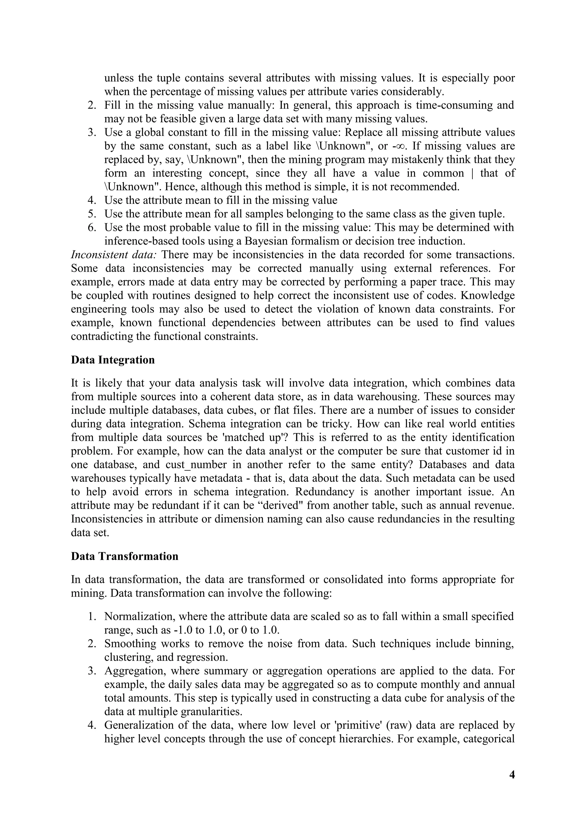 4
unless the tuple contains several attributes with missing values. It is especially poor
when the percentage of missing values per attribute varies considerably.
2. Fill in the missing value manually: In general, this approach is time-consuming and
may not be feasible given a large data set with many missing values.
3. Use a global constant to fill in the missing value: Replace all missing attribute values
by the same constant, such as a label like Unknown", or -∞. If missing values are
replaced by, say, Unknown", then the mining program may mistakenly think that they
form an interesting concept, since they all have a value in common | that of
Unknown". Hence, although this method is simple, it is not recommended.
4. Use the attribute mean to fill in the missing value
5. Use the attribute mean for all samples belonging to the same class as the given tuple.
6. Use the most probable value to fill in the missing value: This may be determined with
inference-based tools using a Bayesian formalism or decision tree induction.
Inconsistent data: There may be inconsistencies in the data recorded for some transactions.
Some data inconsistencies may be corrected manually using external references. For
example, errors made at data entry may be corrected by performing a paper trace. This may
be coupled with routines designed to help correct the inconsistent use of codes. Knowledge
engineering tools may also be used to detect the violation of known data constraints. For
example, known functional dependencies between attributes can be used to find values
contradicting the functional constraints.
Data Integration
It is likely that your data analysis task will involve data integration, which combines data
from multiple sources into a coherent data store, as in data warehousing. These sources may
include multiple databases, data cubes, or flat files. There are a number of issues to consider
during data integration. Schema integration can be tricky. How can like real world entities
from multiple data sources be 'matched up'? This is referred to as the entity identification
problem. For example, how can the data analyst or the computer be sure that customer id in
one database, and cust_number in another refer to the same entity? Databases and data
warehouses typically have metadata - that is, data about the data. Such metadata can be used
to help avoid errors in schema integration. Redundancy is another important issue. An
attribute may be redundant if it can be ―derived" from another table, such as annual revenue.
Inconsistencies in attribute or dimension naming can also cause redundancies in the resulting
data set.
Data Transformation
In data transformation, the data are transformed or consolidated into forms appropriate for
mining. Data transformation can involve the following:
1. Normalization, where the attribute data are scaled so as to fall within a small specified
range, such as -1.0 to 1.0, or 0 to 1.0.
2. Smoothing works to remove the noise from data. Such techniques include binning,
clustering, and regression.
3. Aggregation, where summary or aggregation operations are applied to the data. For
example, the daily sales data may be aggregated so as to compute monthly and annual
total amounts. This step is typically used in constructing a data cube for analysis of the
data at multiple granularities.
4. Generalization of the data, where low level or 'primitive' (raw) data are replaced by
higher level concepts through the use of concept hierarchies. For example, categorical
 
