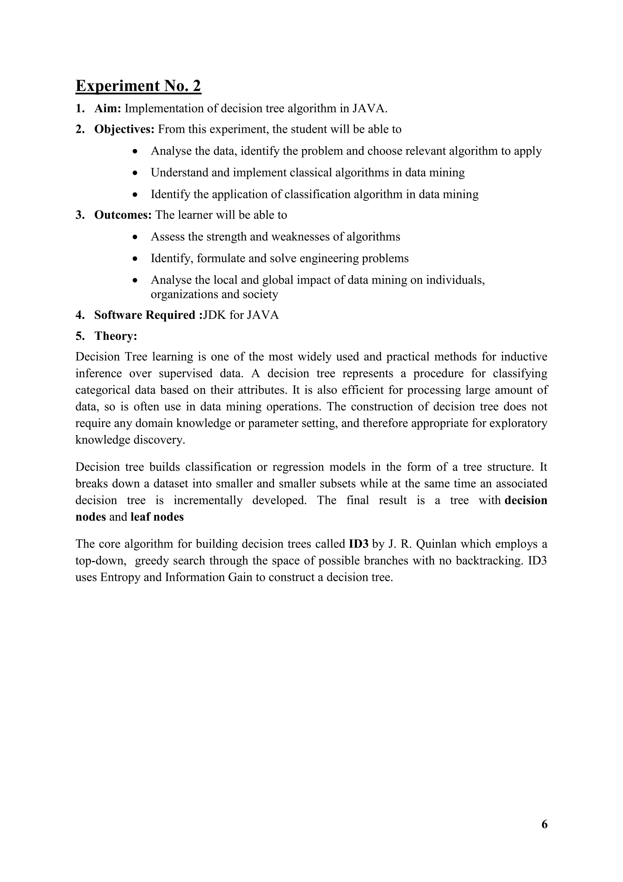 6
Experiment No. 2
1. Aim: Implementation of decision tree algorithm in JAVA.
2. Objectives: From this experiment, the student will be able to
 Analyse the data, identify the problem and choose relevant algorithm to apply
 Understand and implement classical algorithms in data mining
 Identify the application of classification algorithm in data mining
3. Outcomes: The learner will be able to
 Assess the strength and weaknesses of algorithms
 Identify, formulate and solve engineering problems
 Analyse the local and global impact of data mining on individuals,
organizations and society
4. Software Required :JDK for JAVA
5. Theory:
Decision Tree learning is one of the most widely used and practical methods for inductive
inference over supervised data. A decision tree represents a procedure for classifying
categorical data based on their attributes. It is also efficient for processing large amount of
data, so is often use in data mining operations. The construction of decision tree does not
require any domain knowledge or parameter setting, and therefore appropriate for exploratory
knowledge discovery.
Decision tree builds classification or regression models in the form of a tree structure. It
breaks down a dataset into smaller and smaller subsets while at the same time an associated
decision tree is incrementally developed. The final result is a tree with decision
nodes and leaf nodes
The core algorithm for building decision trees called ID3 by J. R. Quinlan which employs a
top-down, greedy search through the space of possible branches with no backtracking. ID3
uses Entropy and Information Gain to construct a decision tree.
 