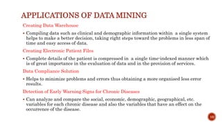 APPLICATIONS OF DATA MINING
Creating Data Warehouse
 Compiling data such as clinical and demographic information within a single system
helps to make a better decision, taking right steps toward the problems in less span of
time and easy access of data.
Creating Electronic Patient Files
 Complete details of the patient is compressed in a single time-indexed manner which
is of great importance in the evaluation of data and in the provision of services.
Data Compliance Solution
 Helps to minimize problems and errors thus obtaining a more organised less error
results.
Detection of Early Warning Signs for Chronic Diseases
 Can analyze and compare the social, economic, demographic, geographical, etc.
variables for each chronic disease and also the variables that have an effect on the
occurrence of the disease.
10
 