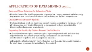 APPLICATIONS OF DATA MINING cont…
Error and Abuse Detection for Laboratory Tests
 Certain abuses like health payments, in particular, the payments of social security
institutions and insurance companies can be found out as well as eradicated.
Clinical Decision Support Systems
 Systems that can work on electronic patient records according to the needs of the
physicians in a way that will respond to the request without going into the
theoretical confusion can be designed.
Improving the Quality by Patient-Focused Health Service
 Key components analysis, factor analysis, logistic regression and decision tree
algorithms can be applied by combining the variables obtained with a
questionnaire of patient and management opinions.
 All variables affecting quality can be handled together, and the quality variables
for each focus group can be individually determined
11
 