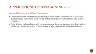 APPLICATIONS OF DATA MINING cont…
Abuses Detection and Billing Corruptions
 Developments in information technologies have led to the adoption of classical
human-based inspection methods by automation-based surveillance and control
systems.
 Data Mining in healthcare will bring some new features as using the descriptive
statistics, outlier detection is determined subjectively on an observation basis
12
 