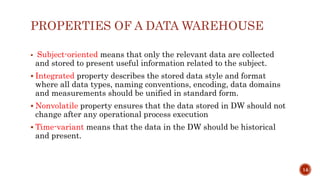 PROPERTIES OF A DATA WAREHOUSE
 Subject-oriented means that only the relevant data are collected
and stored to present useful information related to the subject.
 Integrated property describes the stored data style and format
where all data types, naming conventions, encoding, data domains
and measurements should be unified in standard form.
 Nonvolatile property ensures that the data stored in DW should not
change after any operational process execution
 Time-variant means that the data in the DW should be historical
and present.
14
 