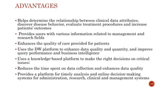 ADVANTAGES
 Helps determine the relationship between clinical data attributes,
discover disease behavior, evaluate treatment procedures and increase
patients’ outcomes
 Provides users with various information related to management and
research fields
 Enhances the quality of care provided for patients
 Uses the DW platform to enhance data quality and quantity, and improve
query performance and business intelligence
 Uses a knowledge-based platform to make the right decisions on critical
issues;
 Reduces the time spent on data collection and enhances data quality
 Provides a platform for timely analysis and online decision-making
systems for administration, research, clinical and management systems
17
 