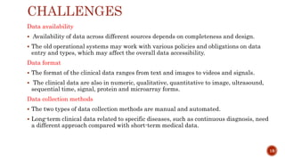 CHALLENGES
Data availability
 Availability of data across different sources depends on completeness and design.
 The old operational systems may work with various policies and obligations on data
entry and types, which may affect the overall data accessibility.
Data format
 The format of the clinical data ranges from text and images to videos and signals.
 The clinical data are also in numeric, qualitative, quantitative to image, ultrasound,
sequential time, signal, protein and microarray forms.
Data collection methods
 The two types of data collection methods are manual and automated.
 Long-term clinical data related to specific diseases, such as continuous diagnosis, need
a different approach compared with short-term medical data.
18
 