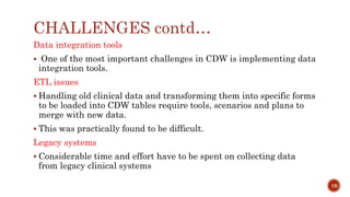 CHALLENGES contd…
Data integration tools
 One of the most important challenges in CDW is implementing data
integration tools.
ETL issues
 Handling old clinical data and transforming them into specific forms
to be loaded into CDW tables require tools, scenarios and plans to
merge with new data.
 This was practically found to be difficult.
Legacy systems
 Considerable time and effort have to be spent on collecting data
from legacy clinical systems
19
 