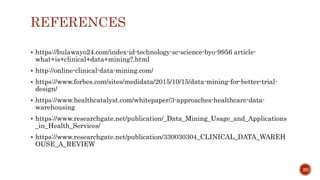 REFERENCES
 https://bulawayo24.com/index-id-technology-sc-science-byo-9956 article-
what+is+clinical+data+mining?.html
 http://online-clinical-data-mining.com/
 https://www.forbes.com/sites/medidata/2015/10/15/data-mining-for-better-trial-
design/
 https://www.healthcatalyst.com/whitepaper/3-approaches-healthcare-data-
warehousing
 https://www.researchgate.net/publication/_Data_Mining_Usage_and_Applications
_in_Health_Services/
 https://www.researchgate.net/publication/330030304_CLINICAL_DATA_WAREH
OUSE_A_REVIEW
20
 