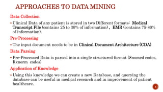 APPROACHES TO DATA MINING
Data Collection
 Clinical Data of any patient is stored in two Different formats: Medical
Transcript File (contains 25 to 30% of information) , EMR (contains 75-80%
of information).
Pre-Processing
 The input document needs to be in Clinical Document Architecture (CDA)
Data Parsing
 Pre-Processed Data is parsed into a single structured format (Snomed codes,
Rxnorm codes)
Application of Knowledge
 Using this knowledge we can create a new Database, and querying the
database can be useful in medical research and in improvement of patient
healthcare.
4
 