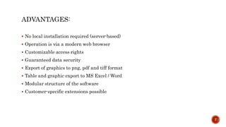 ADVANTAGES:
 No local installation required (server-based)
 Operation is via a modern web browser
 Customizable access rights
 Guaranteed data security
 Export of graphics to png, pdf and tiff format
 Table and graphic export to MS Excel / Word
 Modular structure of the software
 Customer-specific extensions possible
7
 