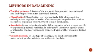 METHODS IN DATA MINING
 Tracking patterns: It is one of the simple techniques used to understand
and find out patterns in the concerned dataset.
 Classification: Classification is a comparatively difficult data mining
technique that requires collection of various aspects together into obvious
categories, which can be further used to draw conclusions.
 Association: Association is related to following patterns but is more specific
to dependently related variables. In this type of technique, specific events
or attributes which are extremely connected with another event are looked
into.
 Outlier detection: In this type of technique, we don’t only look into
patterns but we also look into the outliers in the data.
8
 