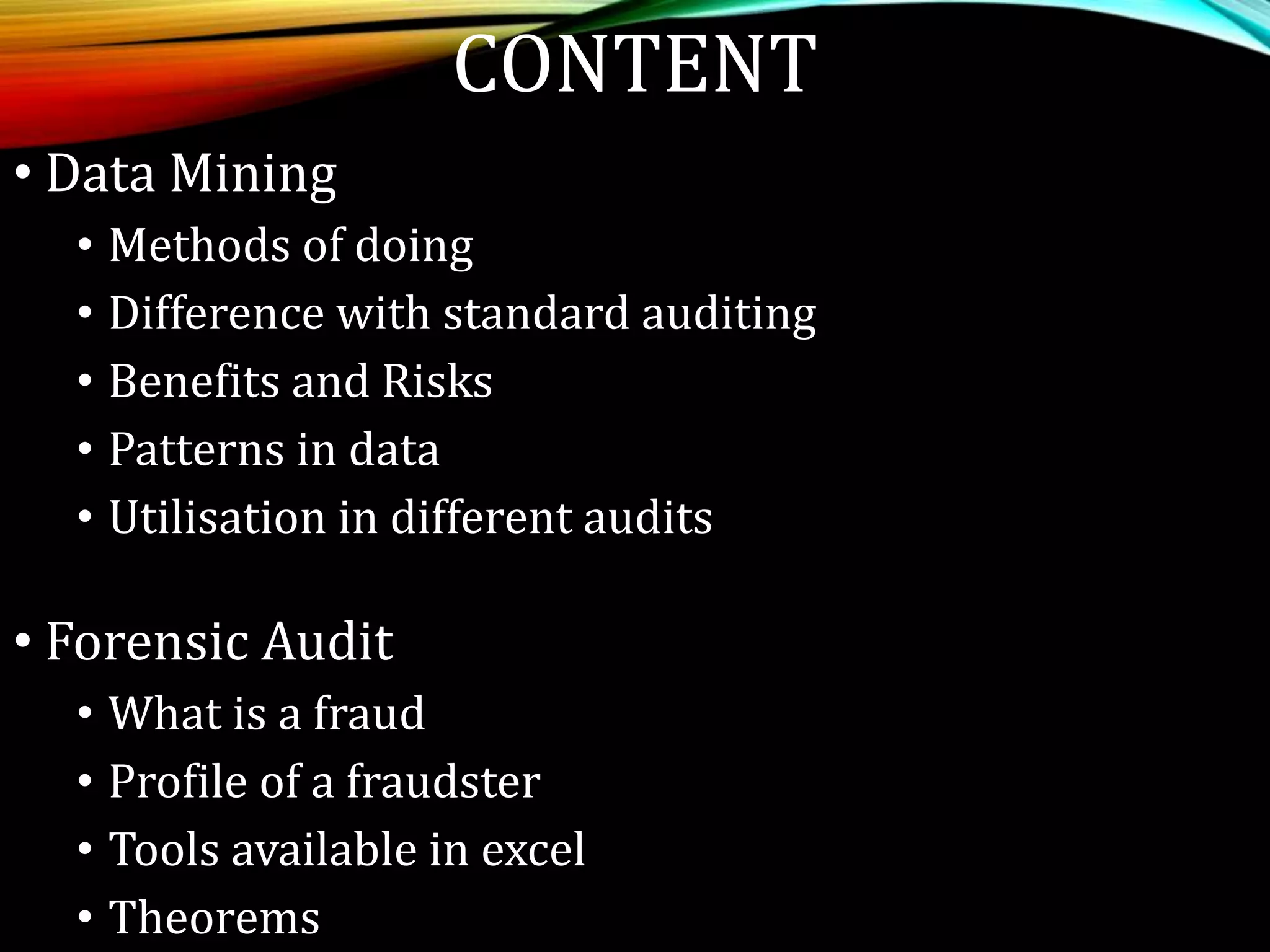 CONTENT
• Data Mining
• Methods of doing
• Difference with standard auditing
• Benefits and Risks
• Patterns in data
• Utilisation in different audits
• Forensic Audit
• What is a fraud
• Profile of a fraudster
• Tools available in excel
• Theorems
 