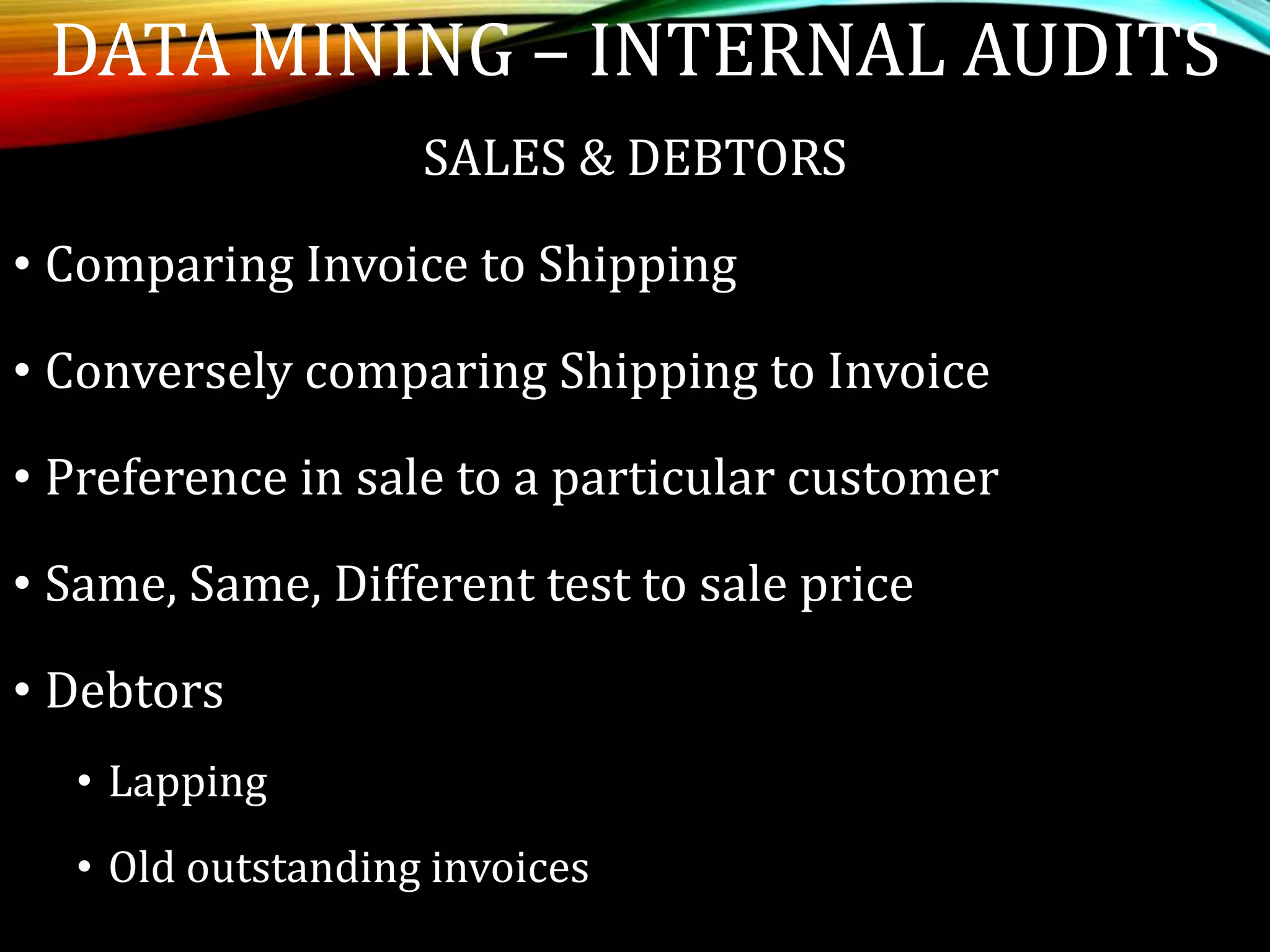 SALES & DEBTORS
• Comparing Invoice to Shipping
• Conversely comparing Shipping to Invoice
• Preference in sale to a particular customer
• Same, Same, Different test to sale price
• Debtors
• Lapping
• Old outstanding invoices
DATA MINING – INTERNAL AUDITS
 