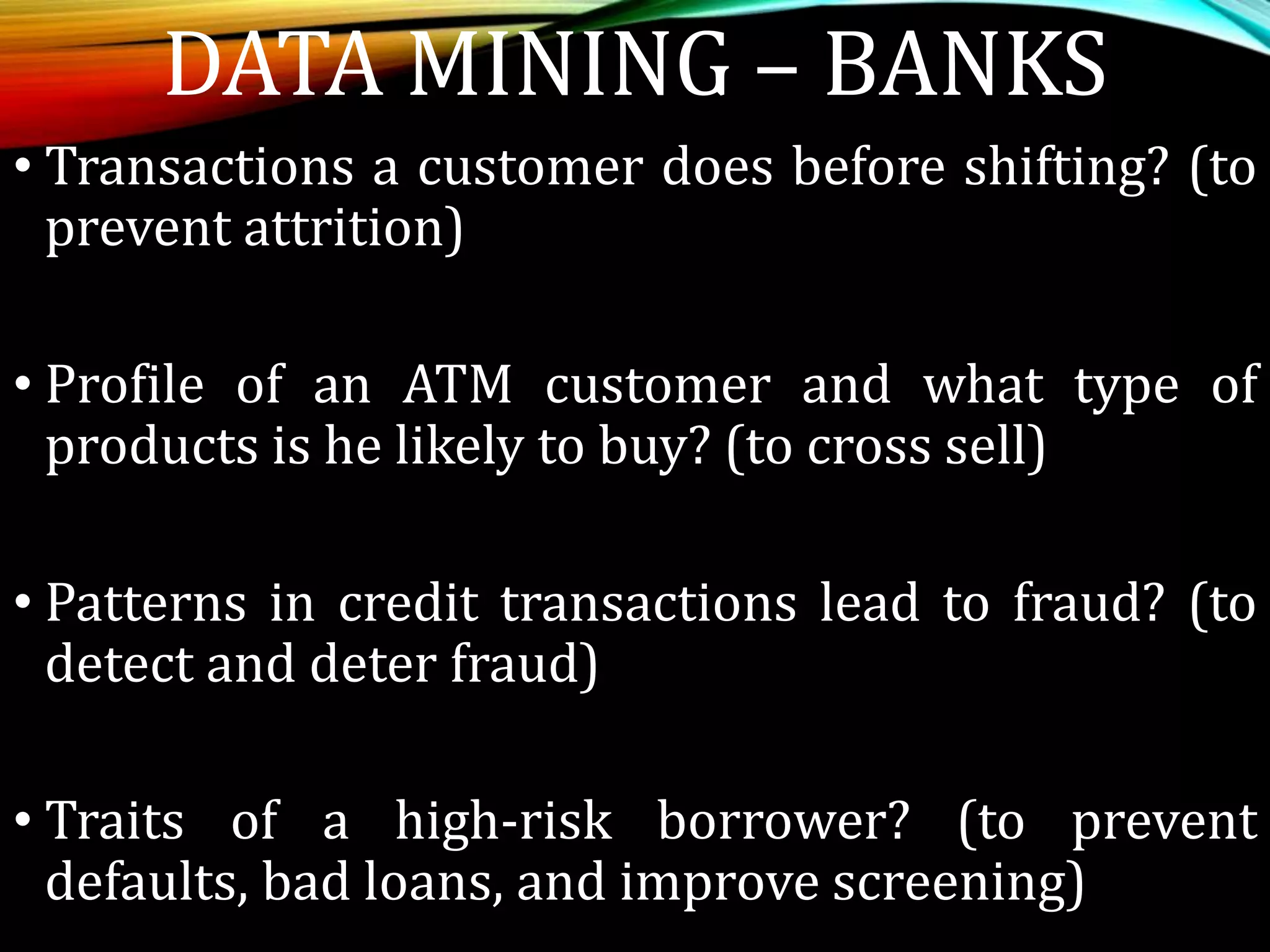 • Transactions a customer does before shifting? (to
prevent attrition)
• Profile of an ATM customer and what type of
products is he likely to buy? (to cross sell)
• Patterns in credit transactions lead to fraud? (to
detect and deter fraud)
• Traits of a high-risk borrower? (to prevent
defaults, bad loans, and improve screening)
DATA MINING – BANKS
 